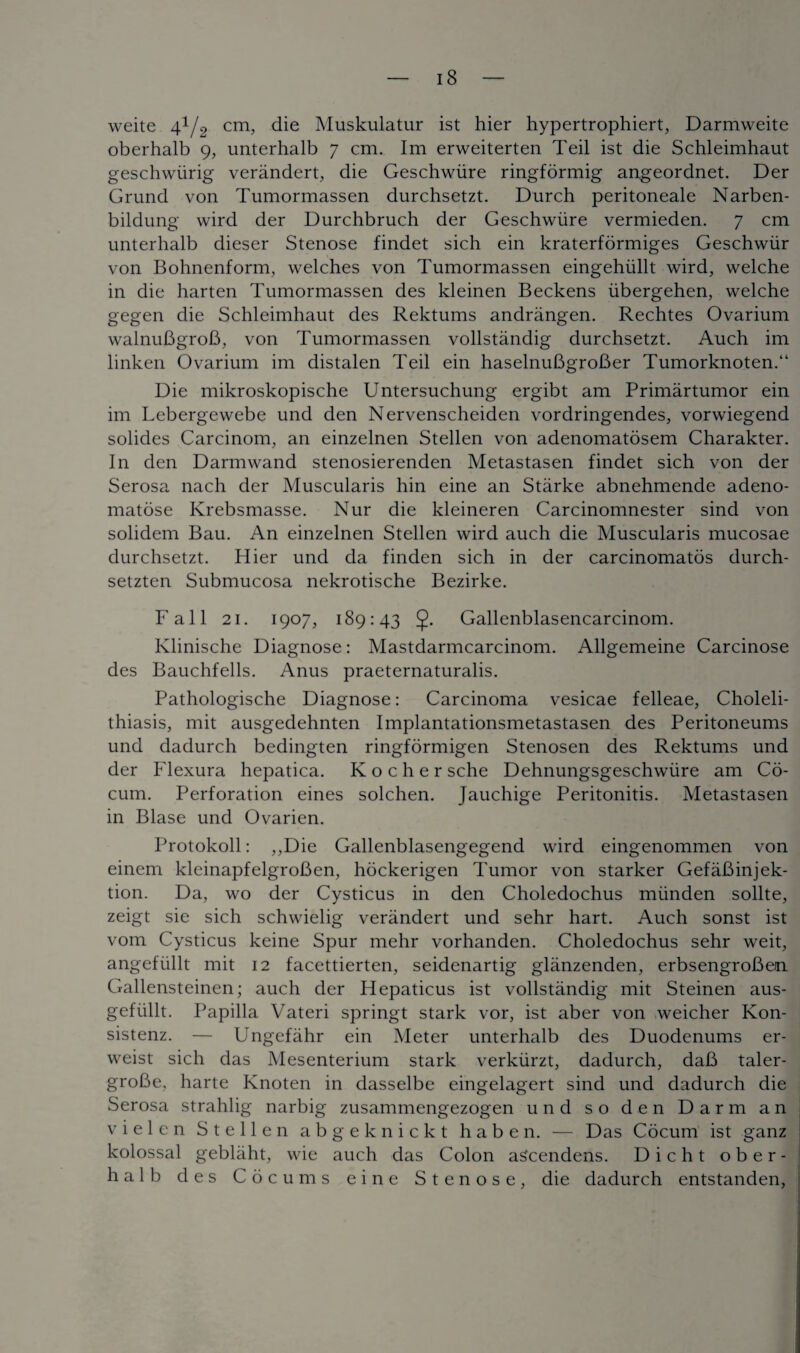 weite 41/2 cm, die Muskulatur ist hier hypertrophiert, Darmvveite oberhalb 9, unterhalb 7 cm. Im erweiterten Teil ist die Schleimhaut geschwiirig verandert, die Geschwiire ringformig angeordnet. Der Grund von Tumormassen durchsetzt. Durch peritoneale Narben- bildung wird der Durchbruch der Geschwiire vermieden. 7 cm unterhalb dieser Stenose findet sich ein kraterformiges Geschwiir von Bohnenform, welches von Tumormassen eingehiillt wird, welche in die harten Tumormassen des kleinen Beckens iibergehen, welche gegen die Schleimhaut des Rektums andrangen. Rechtes Ovarium walnuBgroB, von Tumormassen vollstandig durchsetzt. Auch im linken Ovarium im distalen Teil ein haselnuBgroBer Tumorknoten.“ Die mikroskopische Untersuchung ergibt am Primartumor ein im Lebergewebe und den Nervenscheiden vordringendes, vorwiegend solides Carcinom, an einzelnen Stellen von adenomatosem Charakter. In den Darmwand stenosierenden Metastasen findet sich von der Serosa nach der Muscularis hin eine an Starke abnehmende adeno- matose Krebsmasse. Nur die kleineren Carcinomnester sind von solidem Bau. An einzelnen Stellen wird auch die Muscularis mucosae durchsetzt. Hier und da finden sich in der carcinomatos durch- setzten Submucosa nekrotische Bezirke. Fall 21. 1907, 189:43 5- Gallenblasencarcinom. Klinische Diagnose: Mastdarmcarcinom. Allgemeine Carcinose des Bauchfells. Anus praeternaturalis. Pathologische Diagnose: Carcinoma vesicae felleae, Choleli¬ thiasis, mit ausgedehnten Implantationsmetastasen des Peritoneums und dadurch bedingten ringformigen Stenosen des Rektums und der Flexura hepatica. K o c h e r sche Dehnungsgeschwiire am Co- cum. Perforation eines solchen. Jauchige Peritonitis. Metastasen in Blase und Ovarien. Protokoll: ,,Die Gallenblasengegend wird eingenommen von einem kleinapfelgroBen, hockerigen Tumor von starker GefaBinjek- tion. Da, wo der Cysticus in den Choledochus miinden sollte, zeigt sie sich schwielig verandert und sehr hart. Auch sonst ist vom Cysticus keine Spur mehr vorhanden. Choledochus sehr weit, angefiillt mit 12 facettierten, seidenartig glanzenden, erbsengroBem Gallensteinen; auch der Hepaticus ist vollstandig mit Steinen aus- gefiillt. Papilla Vateri springt stark vor, ist aber von weicher Kon- sistenz. — Ungefahr ein Meter unterhalb des Duodenums er- weist sich das Mesenterium stark verkiirzt, dadurch, daB taler- groBe, harte Knoten in dasselbe eingelagert sind und dadurch die Serosa strahlig narbig zusammengezogen und so den Darm an vielen Stellen abgeknickt haben. — Das Cocum ist ganz kolossal geblaht, wie auch das Colon aScendens. Dicht ober¬ halb des Cocums eine Stenose, die dadurch entstanden,