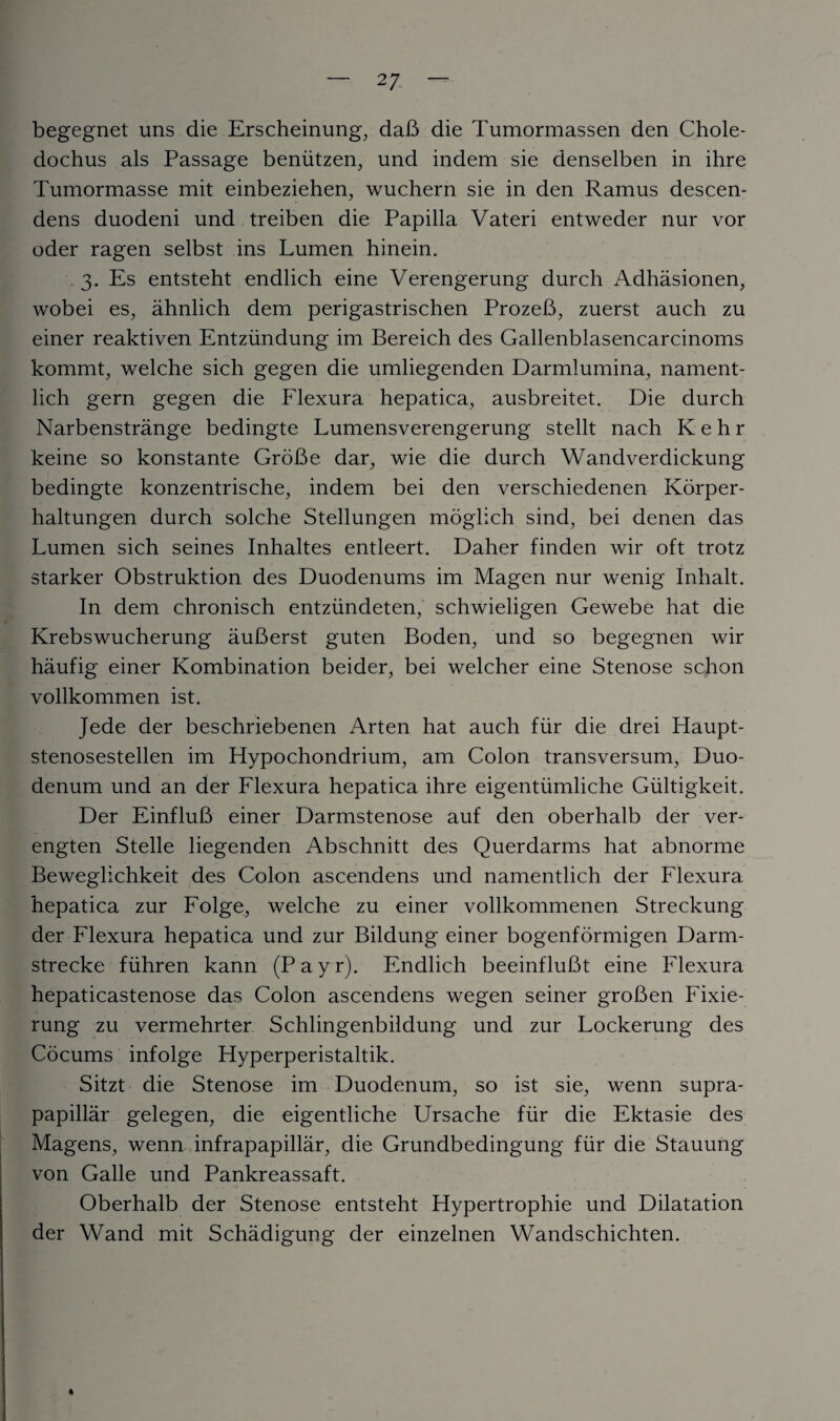 begegnet uns die Erscheinung, daB die Tumormassen den Chole- dochus als Passage beniitzen, und indem sie denselben in ihre Tumormasse mit einbeziehen, wuchern sie in den Ramus descen- dens duodeni und treiben die Papilla Vateri entweder nur vor oder ragen selbst ins Lumen hinein. 3. Es entsteht endlich eine Verengerung durch Adhasionen, wobei es, ahnlich dem perigastrischen ProzeB, zuerst auch zu einer reaktiven Entziindung im Bereich des Gallenblasencarcinoms kommt, welche sich gegen die umliegenden Darmlumina, nament- lich gern gegen die Flexura hepatica, ausbreitet. Die durch Narbenstrange bedingte Lumensverengerung stellt nach Kehr keine so konstante GroBe dar, wie die durch Wandverdickung bedingte konzentrische, indem bei den verschiedenen Korper- haltungen durch solche Stellungen moglich sind, bei denen das Lumen sich seines Inhaltes entleert. Daher finden wir oft trotz starker Obstruktion des Duodenums im Magen nur wenig Inlialt. In dem chronisch entziindeten, schwieligen Gewebe hat die Krebswucherung auBerst guten Boden, und so begegnen wir haufig einer Kombination beider, bei welcher eine Stenose schon vollkommen ist. Jede der beschriebenen Arten hat auch fiir die drei Haupt- stenosestellen im Hypochondrium, am Colon transversum, Duo¬ denum und an der Flexura hepatica ihre eigentiimliche Giiltigkeit. Der EinfluB einer Darmstenose auf den oberhalb der ver- engten Stelle liegenden Abschnitt des Querdarms hat abnorme Beweglichkeit des Colon ascendens und namentlich der Flexura hepatica zur Folge, welche zu einer vollkommenen Streckung der Flexura hepatica und zur Bildung einer bogenformigen Darm- strecke fiihren kann (Payr). Endlich beeinfluBt eine Flexura hepaticastenose das Colon ascendens wegen seiner groBen Fixie- rung zu vermehrter Schlingenbildung und zur Lockerung des Cocums infolge Hyperperistaltik. Sitzt die Stenose im Duodenum, so ist sie, wenn supra- papillar gelegen, die eigentliche Ursache fiir die Ektasie des Magens, wenn infrapapillar, die Grundbedingung fiir die Stauung von Galle und Pankreassaft. Oberhalb der Stenose entsteht Hypertrophie und Dilatation der Wand mit Schadigung der einzelnen Wandschichten. 4