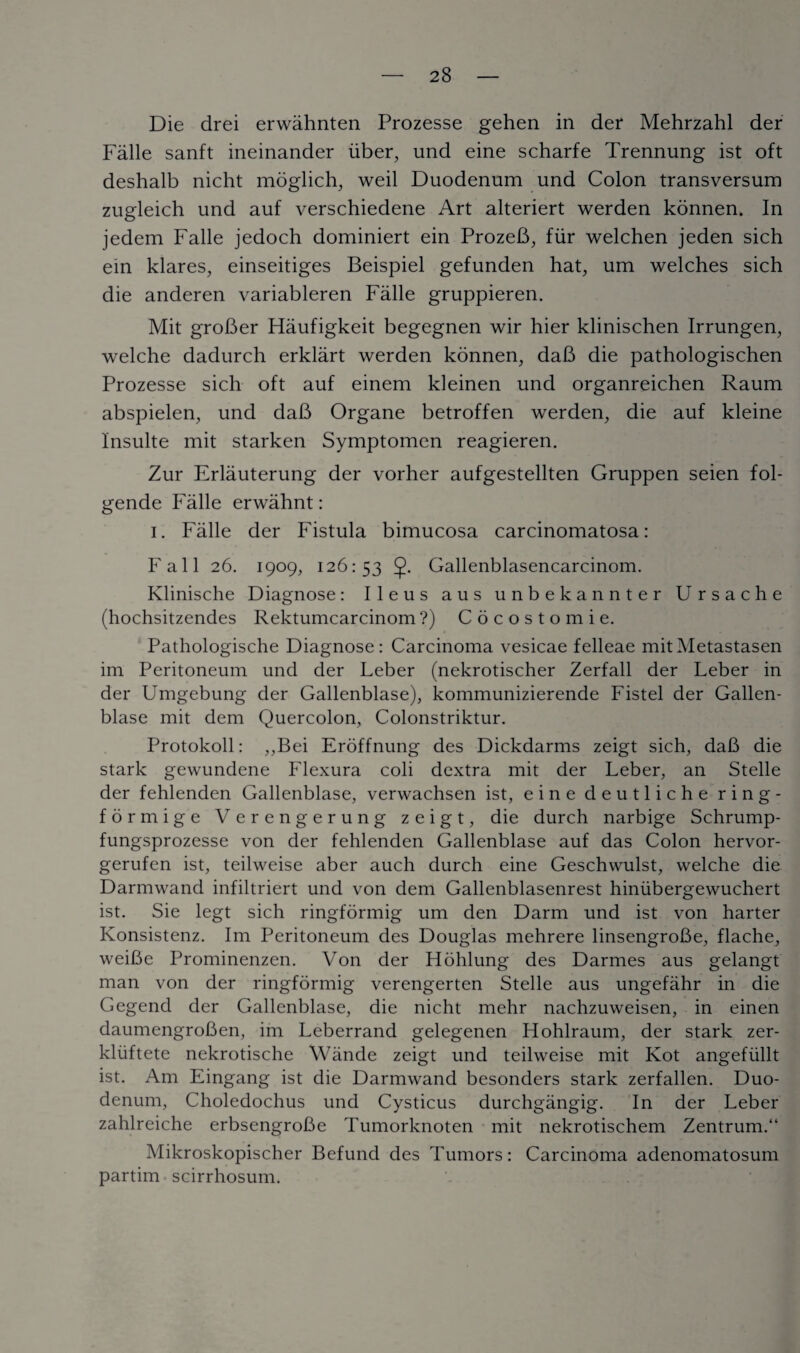 Die drei erwahnten Prozesse gehen in der Mehrzahl der Falle sanft ineinander liber, und eine scharfe Trennung ist oft deshalb nicht moglich, weil Duodenum und Colon transversum zugleich und auf verschiedene Art alteriert werden konnen. In jedem Falle jedoch dominiert ein ProzeB, fur welchen jeden sich ein klares, einseitiges Beispiel gefunden hat, um welches sich die anderen variableren Falle gruppieren. Mit groBer Haufigkeit begegnen wir hier klinischen Irrungen, welche dadurch erklart werden konnen, daB die pathologischen Prozesse sich oft auf einem kleinen und organreichen Raum abspielen, und daB Organe betroffen werden, die auf kleine Insulte mit starken Symptomen reagieren. Zur Erlauterung der vorher aufgestellten Gruppen seien fol- gende Falle erwahnt: i. Falle der Fistula bimucosa carcinomatosa: Fall 26. 1909, 126:53 Gallenblasencarcinom. Klinische Diagnose: Ileus aus unbekannter Ursache (hochsitzendes Rektumcarcinom?) Cocostomie. Pathologische Diagnose: Carcinoma vesicae felleae mitMetastasen im Peritoneum und der Leber (nekrotischer Zerfall der Leber in der Umgebung der Gallenblase), kommunizierende Fistel der Gallen- blase mit dem Quercolon, Colonstriktur. Protokoll: ,,Bei Eroffnung des Dickdarms zeigt sich, daB die stark gewundene Flexura coli dextra mit der Leber, an Stelle der fehlenden Gallenblase, verwachsen ist, eine deutliche ring- formige Verengerung zeigt, die durch narbige Schrump- fungsprozesse von der fehlenden Gallenblase auf das Colon hervor- gerufen ist, teilweise aber auch durch eine Geschwulst, welche die Darmwand infiltriert und von dem Gallenblasenrest hiniibergewuchert ist. Sie legt sich ringformig um den Darm und ist von harter Konsistenz. Im Peritoneum des Douglas mehrere linsengroBe, flache, weiBe Prominenzen. Von der Hohlung des Darmes aus gelangt man von der ringformig verengerten Stelle aus ungefahr in die Gegend der Gallenblase, die nicht mehr nachzuweisen, in einen daumengroBen, im Leberrand gelegenen Hohlraum, der stark zer- kliiftete nekrotische Wande zeigt und teilweise mit Kot angefiillt ist. Am Eingang ist die Darmwand besonders stark zerfallen. Duo¬ denum, Choledochus und Cysticus durchgangig. In der Leber zahlreiche erbsengroBe Tumorknoten mit nekrotischem Zentrum.“ Mikroskopischer Befund des Tumors: Carcinoma adenomatosum partim scirrhosum.