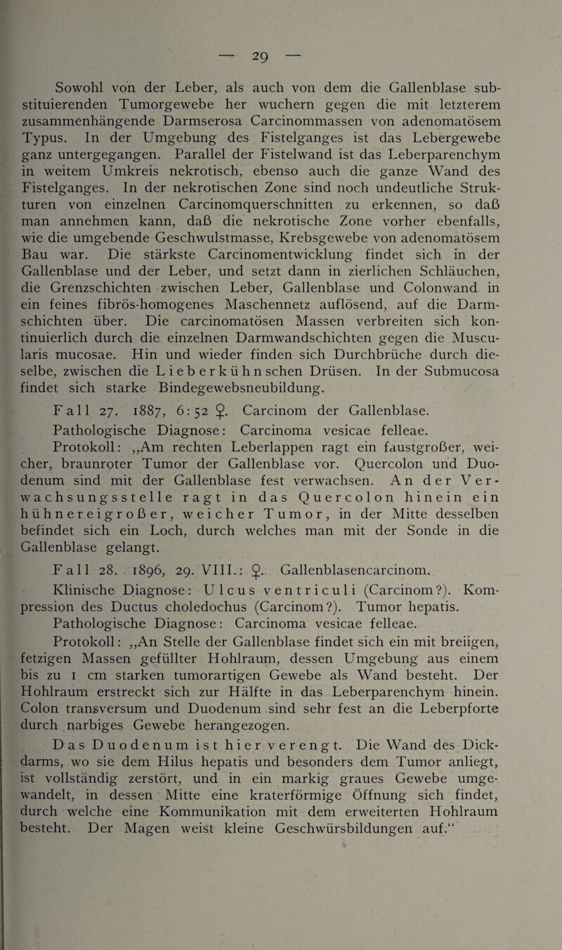 Sowohl von der Leber, als auch von dem die Gallenblase sub- stituierenden Tumorgewebe her wuchern gegen die mit letzterem zusammenhangende Darmserosa Carcinommassen von adenomatosem Typus. In der Umgebung des Fistelganges ist das Lebergewebe ganz untergegangen. Parallel der Fistelwand ist das Leberparenchym in weitem Umkreis nekrotisch, ebenso auch die ganze Wand des Fistelganges. In der nekrotischen Zone sind noch undeutliche Struk- turen von einzelnen Carcinomquerschnitten zu erkennen, so dab man annehmen kann, dab die nekrotische Zone vorher ebenfalls, wie die umgebende Geschwulstmasse, Krebsgewebe von adenomatosem Bau war. Die starkste Carcinomentwicklung findet sich m der Gallenblase und der Leber, und setzt dann in zierlichen Schlauchen, die Grenzschichten zwischen Leber, Gallenblase und Colonwand in ein feines fibros-homogenes Maschennetz auflosend, auf die Darm- schichten iiber. Die carcinomatosen Massen verbreiten sich kon- tinuierlich durch die einzelnen Darmwandschichten gegen die Muscu- laris mucosae. Hin und wieder finden sich Durchbriiche durch die- selbe, zwischen die Lieberkiihn schen Driisen. In der Submucosa findet sich starke Bindegewebsneubildung. Fall 27. 1887, 6:52 J. Carcinom der Gallenblase. Pathologische Diagnose: Carcinoma vesicae felleae. Protokoll: ,,Am rechten Leberlappen ragt ein faustgrober, wei- cher, braunroter Tumor der Gallenblase vor. Quercolon und Duo¬ denum sind mit der Gallenblase fest verwachsen. An der Ver- wachsungsstelle ragt in das Quercolon hinein ein hiihnereigrober, weicher Tumor, in der Mitte desselben befindet sich ein Loch, durch welches man mit der Sonde in die Gallenblase gelangt. Fall 28. 1896, 29. VIII.: J. Gallenblasencarcinom. Klinische Diagnose: Ulcus ventriculi (Carcinom?). Kom- pression des Ductus choledochus (Carcinom?). Tumor hepatis. Pathologische Diagnose: Carcinoma vesicae felleae. Protokoll: ,,An Stelle der Gallenblase findet sich ein mit breiigen, fetzigen Massen gefiillter Hohlraum, dessen Umgebung aus einem bis zu 1 cm starken tumorartigen Gewebe als Wand besteht. Der Hohlraum erstreckt sich zur Halfte in das Leberparenchym hinein. Colon transversum und Duodenum sind sehr fest an die Leberpforte durch narbiges Gewebe herangezogen. Das Duodenum ist hier verengt. Die Wand des Dick- darms, wo sie dem Hilus hepatis und besonders dem Tumor anliegt, ist vollstandig zerstort, und in ein markig graues Gewebe umge- wandelt, in dessen Mitte eine kraterformige Offnung sich findet, durch welche eine Kommunikation mit dem erweiterten Hohlraum besteht. Der Magen weist kleine Geschwiirsbildungen auf.“