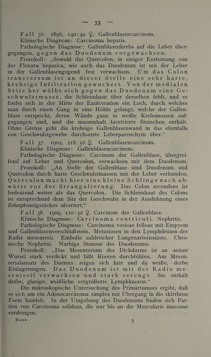 P'all 36. 1896, 140:49 Qallenblasencarcinom. Klinische Diagnose: Carcinoma hepatis. Pathologische Diagnose: Gallenblasenkrebs auf die Leber iiber- gegangen, gegen das Duodenum vorgewachsen. Protokoll: ,,Sowohl das Quercolon, in einiger Entfernung von der Flexura hepatica, wie auch das Duodenum: ist mit der Leber in der Gallenblasengegend fest verwachsen. Um das Colon transversum ist an dieser Stelle eine sehr harte, krebsige Infiltration gewuchert. Von der medialen Seite her wolbt. sich gegen das Duodenum eine G e - schwulstmasse, die Schleimhaut liber derselben fehlt, und es findet sich in der Mitte der Exulceration ein Loch, durch welches man durch einen Gang in eine Hohle gelangt, welche der Gallen- blase entspricht, deren Wande ganz in weiBe Krebsmassen auf- gegangen sind, und die massenhaft facettierte Steinchen enthalt. Ohne Grenze geht die krebsige Gallenblasenwand in das ebenfalls von Geschwulstgewebe . durchsetzte Leberparenchym liber.“ Fall 37. 1902, 218:56 Gallenblasencarcinom. Klinische Diagnose: Gallenblasencarcinom. Pathologische Diagnose: Carcinom der Gallenblase, libergrei- fend auf Leber und Quercolon, verwachsen mit dem Duodenum. Protokoll: „An Stelle der Gallenblase sind Duodenum und Quercolon durch harte Geschwulstmassen mit der Leber verbunden. Quercolon macht hier eine kleine Schlingenach a b - warts vor der Strangulierung. Das Colon ascendens ist bedeutend weiter als das Quercolon. Die Schleimhaut des Colons ist entsprechend dem Sitz der Geschwulst in der Ausdehnung eines Zehnpfennigstiickes ulceriert,“ Fall 38. 1909, 110:52 5- Carcinom der Gallenblase. Klinische Diagnose: Carcinoma ventriculi. Nephritis. Pathologische Diagnose: Carcinoma vesicae felleae mit Empyem und GallenblasenverschluBstein. Metastasen in den Lymphdriisen der Radix mesenterii. Embolie zahlreicher Lungenarterienaste. Chro- nische Nephritis. Narbige Stenose des Duodenums. Protokoll: ,,Das Mesenterium des Dickdarms ist an seiner Wurzel stark verdickt und laBt Knoten durchfiihlen. Am Mesen- terialansatz des Darmes zeigen sich hier und da weiBe, derbe Einlagerungen. Das Duodenum ist mit der Radix me¬ senterii verwachsen und stark verengt. Sie enthalt derbe, glasige, weiBliche vergroBerte LymphknotenA Die mikroskopische Untersuchung des Primartumors ergibt, daB es sich um ein Adenocarcinoma simplex mit Ubergang in die skirrhose Form handelt. In der Umgebung des Duodenums finden sich Par- tien von Carcinoma solidum, die nur bis an die Muscularis mucosae vordringen. Dann. V 3