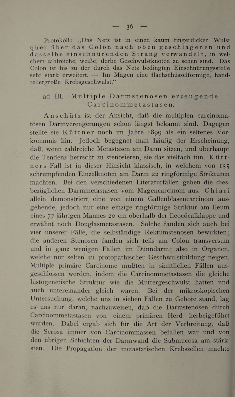 Protokoll: ,,Das Netz ist in einen kaum fingerdicken Wulst quer iiber das Colon nacli oben geschlagenen und dasselbe einschniir enden Strang verwandelt, in wel- chem zahlreiche, weiBe, derbe Geschwulstknoten zu sehen sind. Das Colon ist bis zu der durch das Netz bedingten Einschniirungsstelle sehr stark erweitert. — Im Magen eine flachschiisselformige, hand- tellergroBe Krebsgeschwulst.“ ad III. Multiple Darmstenosen erzeugende Carcinommetastasen. Anschutz ist der Ansicht, daB die multiplen carcinoma- tosen Darmverengerungen schon langst bekannt sind. Dagegen stellte sie Kiittner noch im Jahre 1899 als ein seltenes Vor- kommnis hin. Jedoch begegnet man haufig der Erscheinung, daB, wenn zahlreiche Metastasen am Darm sitzen, und iiberhaupt die Tendenz herrscht zu stenosieren, sie das vielfach tun. Kiitt- ners Fall ist in dieser Hinsicht klassisch, in welchem von 155 schrumpfenden Einzelknoten am Darm 22 ringformige Strikturen machten. Bei den verschiedenen Literaturfallen gehen die dies- beziiglichen Darmmetastasen vom Magencarcinom aus. Chiari allein demonstriert eine von einem Gallenblasencarcinom aus- gehende, jedoch nur eine einzige ringformige Striktur am Ileum eines 77 jahrigen Mannes 20 cm oberhalb der Ileococalklappe und erwahnt noch Douglasmetastasen. Solche fanden sich auch bei vier unserer Falle, die selbstandige Rektumstenosen bewirkten; die anderen Stenosen fanden sich teils am Colon transversum und in ganz wenigen Fallen im Diinndarm; also in Organen, welche nur selten zu protopathischer Geschwulstbildung neigen. Multiple primare Carcinome muBten in samtlichen Fallen aus- geschlossen werden, indem die Carcinommetastasen die gleiche histogenetische Struktur wie die Muttergeschwulst hatten und auch untereinander gleich waren. Bei der mikroskopischen Untersuchung, welche uns in sieben Fallen zu Gebote stand, lag es uns nur daran, nachzuweisen, daB die Darmstenosen durch Carcinommetastasen von einem primaren Herd herbeigefiihrt wurden. Dabei ergab sich fur die Art der Verbreitung, daB die Serosa immer von Carcinommassen befallen war und von den iibrigen Schichten der Darmwand die Submucosa am stark- sten. Die Propagation der metastatischen Krebszellen machte