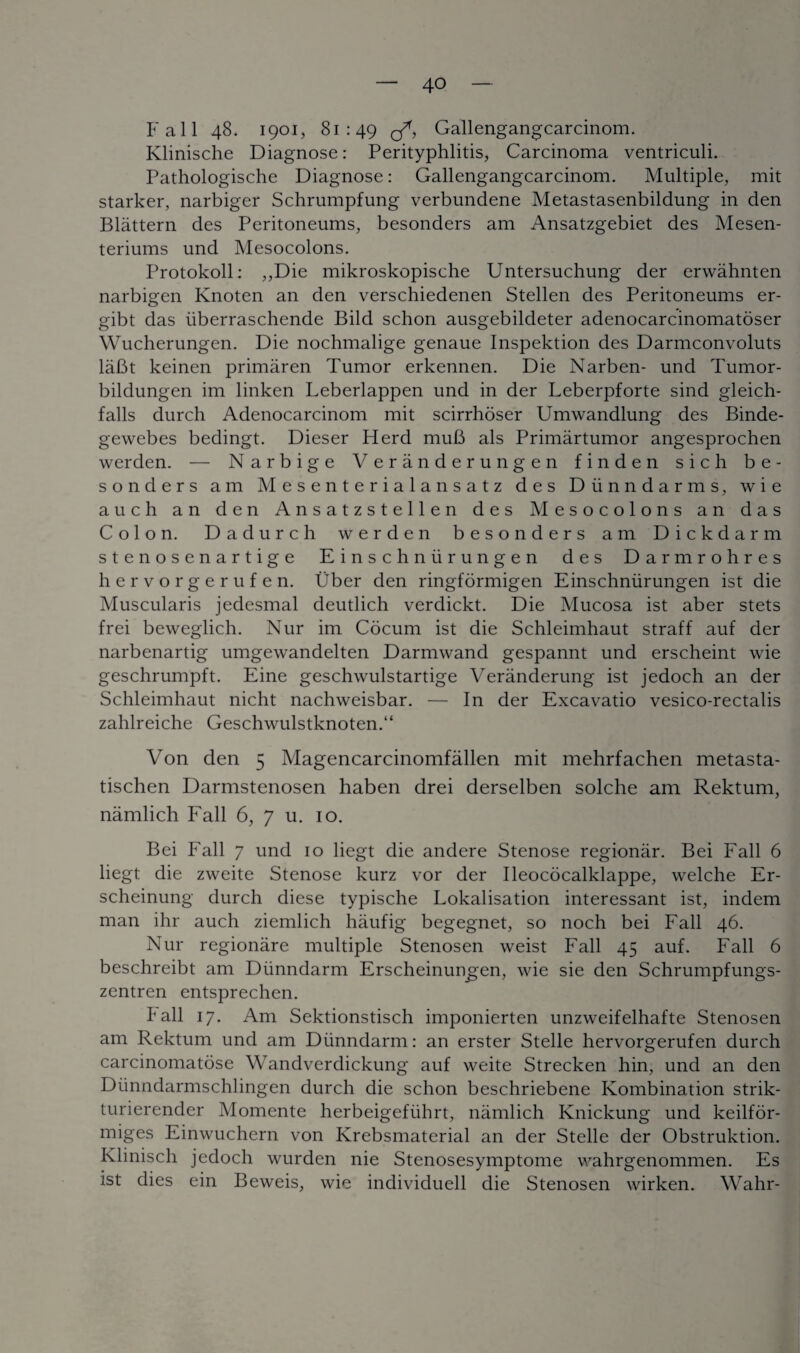 Fall 48. 1901, 81:49 <3*, Gallengangcarcinom. Klinische Diagnose: Perityphlitis, Carcinoma ventriculi. Pathologische Diagnose: Gallengangcarcinom. Multiple, mit starker, narbiger Schrumpfung verbundene Metastasenbildung in den Blattern des Peritoneums, besonders am Ansatzgebiet des Mesen- teriums und Mesocolons. Protokoll: ,,Die mikroskopische Untersuchung der erwahnten narbigen Knoten an den verschiedenen Stellen des Peritoneums er- gibt das iiberraschende Bild schon ausgebildeter adenocarcinomatoser Wucherungen. Die nochmalige genaue Inspektion des Darmconvoluts laBt keinen primaren Tumor erkennen. Die Narben- und Tumor- bildungen im linken Leberlappen und in der Leberpforte sind gleich- falls durch Adenocarcinom mit scirrhoser Umwandlung des Binde- gewebes bedingt. Dieser Herd mufi als Primartumor angesprochen werden. — Narbige Veranderungen finden sich be¬ sonders am Mesenterialansatz des Diinndarms, wie auch an den Ansatzstellen des Mesocolons an das Colon. Dadurch werden besonders am Dickdarm stenosenartige Einschniir ungen des Darmrohres hervorgerufen. Uber den ringformigen Einschniirungen ist die Muscularis jedesmal deutlich verdickt. Die Mucosa ist aber stets frei beweglich. Nur im Cocum ist die Schleimhaut straff auf der narbenartig umgewandelten Darmwand gespannt und erscheint wie geschrumpft. Eine geschwulstartige Veranderung ist jedoch an der Schleimhaut nicht nachweisbar. — In der Excavatio vesico-rectalis zahlreiche Geschwulstknoten.“ Von den 5 Magencarcinomfallen mit mehrfachen metasta- tischen Darmstenosen haben drei derselben solche am Rektum, namlich Fall 6, 7 u. 10. Bei Fall 7 und 10 liegt die andere Stenose regionar. Bei Fall 6 liegt die zweite Stenose kurz vor der Ileococalklappe, welche Er- scheinung durch diese typische Lokalisation interessant ist, indem man ihr auch ziemlich haufig begegnet, so noch bei Fall 46. Nur regionare multiple Stenosen weist Fall 45 auf. Fall 6 beschreibt am Diinndarm Erscheinungen, wie sie den Schrumpfungs- zentren entsprechen. kali 17. Am Sektionstisch imponierten unzweifelhafte Stenosen am Rektum und am Diinndarm: an erster Stelle hervorgerufen durch carcinomatose Wandverdickung auf weite Strecken hin, und an den Diinndarmschlingen durch die schon beschriebene Ivombination strik- turierender Momente herbeigefiihrt, namlich Knickung und keilfor- miges Einwuchern von Krebsmaterial an der Stelle der Obstruktion. Klinisch jedoch wurden nie Stenosesymptome wahrgenommen. Es ist dies ein Beweis, wie individuell die Stenosen wirken. Wahr-