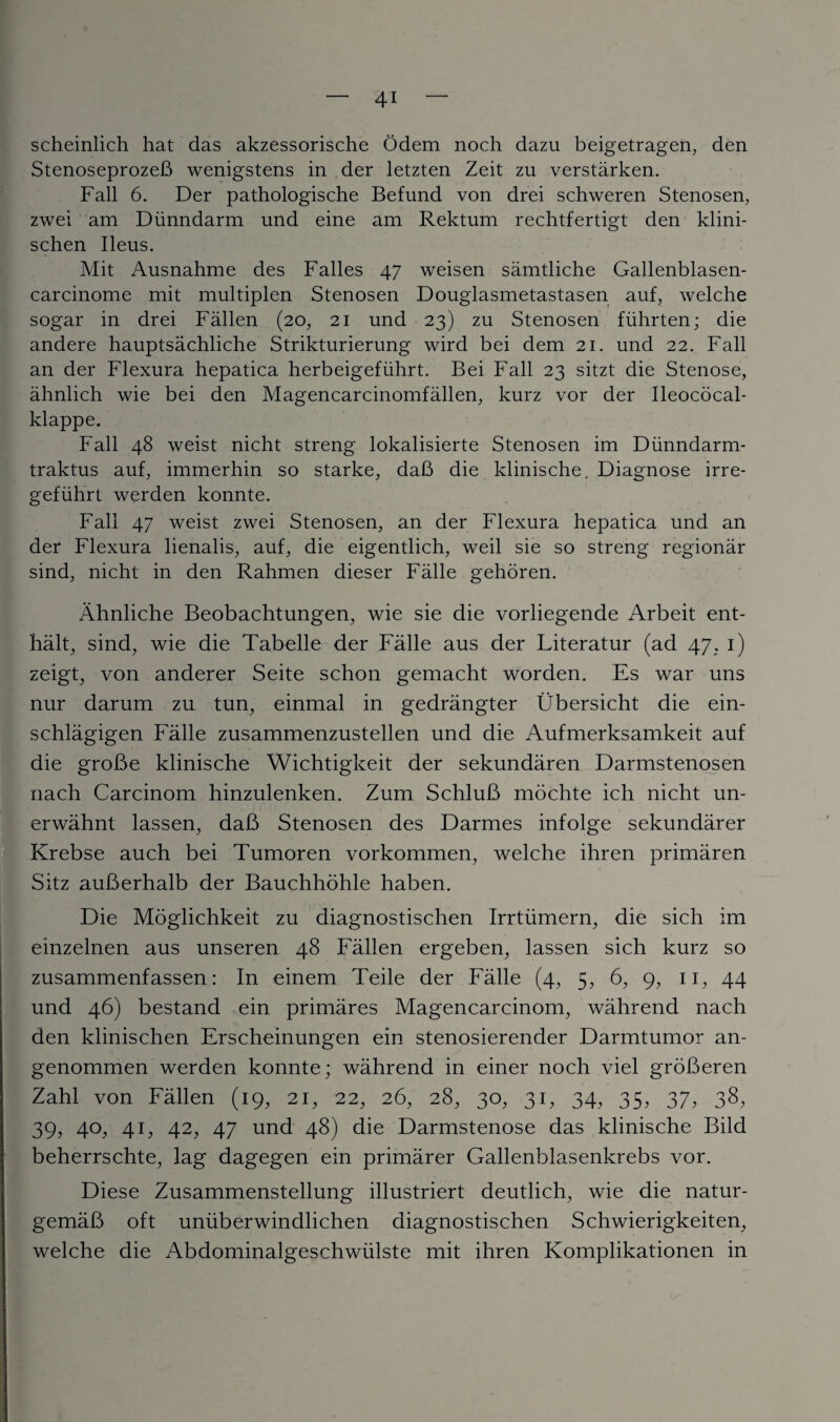 scheinlich hat das akzessorische Odem noch dazu beigetragen, den StenoseprozeB wenigstens in der letzten Zeit zu verstarken. Fall 6. Der pathologische Befund von drei schweren Stenosen, zwei am Diinndarm und eine am Rektum rechtfertigt den klini- schen Ileus. Mit Ausnahme des Falles 47 weisen samtliche Gallenblasen- carcinome mit multiplen Stenosen Douglasmetastasen auf, welche sogar in drei Fallen (20, 21 und 23) zu Stenosen fiihrten; die andere hauptsachliche Strikturierung wird bei dem 21. und 22. Fall an der Flexura hepatica herbeigefiihrt. Bei Fall 23 sitzt die Stenose, ahnlich wie bei den Magencarcinomfallen, kurz vor der Ileococal- klappe. Fall 48 weist nicht streng lokalisierte Stenosen im Diinndarm- traktus auf, immerhin so starke, daB die klinische. Diagnose irre- gefiihrt werden konnte. Fall 47 weist zwei Stenosen, an der Flexura hepatica und an der Flexura lienalis, auf, die eigentlich, weil sie so streng regionar sind, nicht in den Rahmen dieser Fade gehoren. Ahnliche Beobachtungen, wie sie die vorliegende Arbeit ent- halt, sind, wie die Tabelle der Fade aus der Literatur (ad 47, 1) zeigt, von anderer Seite schon gemacht worden. Es war uns nur darum zu tun, einmal in gedrangter Ubersicht die ein- schlagigen Fade zusammenzustellen und die Aufmerksamkeit auf die groBe klinische Wichtigkeit der sekundaren Darmstenosen nach Carcinom hinzulenken. Zum SchluB mochte ich nicht un- erwahnt lassen, daB Stenosen des Darmes infolge sekundarer Krebse auch bei Tumoren vorkommen, welche ihren primaren Sitz auBerhalb der Bauchhohle haben. Die Moglichkeit zu diagnostischen Irrtiimern, die sich im einzelnen aus unseren 48 Fallen ergeben, lassen sich kurz so zusammenfassen: In einem Teile der Fade (4, 5, 6, 9, 11, 44 und 46) bestand ein primares Magencarcinom, wahrend nach den klinischen Erscheinungen ein stenosierender Darmtumor an- genommen werden konnte; wahrend in einer noch viel groBeren Zahl von Fallen (19, 21, 22, 26, 28, 30, 31, 34, 35, 37, 38, 39, 40, 41, 42, 47 und 48) die Darmstenose das klinische Bild beherrschte, lag dagegen ein primarer Gallenblasenkrebs vor. Diese Zusammenstellung illustriert deutlich, wie die natur- gemaB oft uniiberwindlichen diagnostischen Schwierigkeiten, welche die Abdominalgeschwiilste mit ihren Komplikationen in