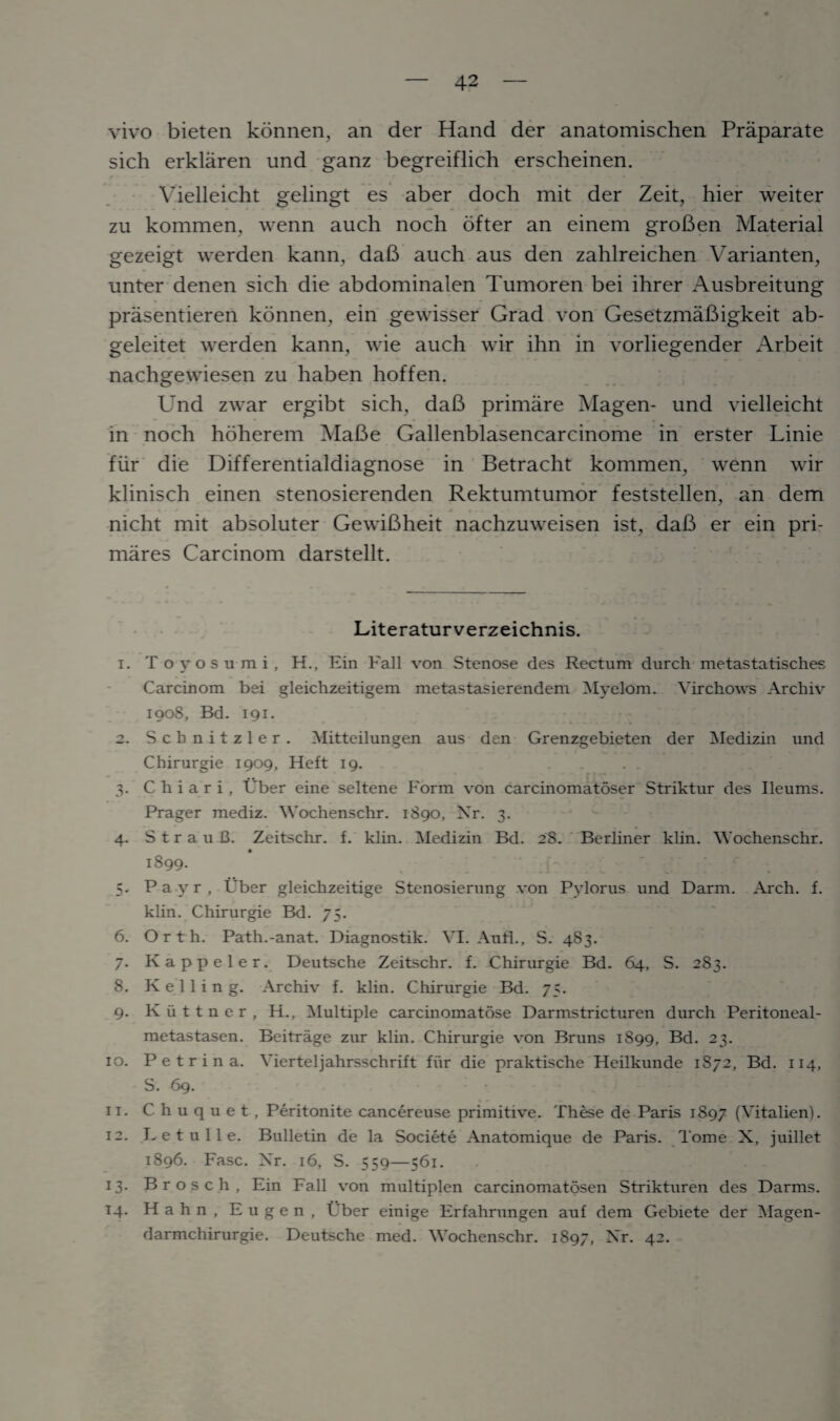 vivo bieten konnen, an der Hand der anatomischen Praparate sich erklaren und ganz begreiflich erscheinen. Vielleicht gelingt es aber doch mit der Zeit, hier weiter zu kommen, wenn auch noch ofter an einem groBen Material gezeigt werden kann, dab auch aus den zahlreichen Varianten, unter denen sich die abdominalen Tumoren bei ihrer Ausbreitung prasentieren konnen, ein gewisser Grad von GesetzmaBigkeit ab- geleitet werden kann, wie auch wir ihn in vorliegender Arbeit nachgewiesen zu haben hoffen. Und zwar ergibt sich, daB primare Magen- und vielleicht in noch hoherem MaBe Gallenblasencarcinome in erster Linie fur die Differentialdiagnose in Betracht kommen, wenn wir klinisch einen stenosierenden Rektumtumor feststellen, an dem nicht mit absoluter GewiBheit nachzuweisen ist, daB er ein pri- mares Carcinom darstellt. Literaturverzeichnis. 1. Toyosumi, H., Ein Fall von Stenose des Rectum durch metastatisches Carcinom bei gleichzeitigem metastasierendem Myelom. Virchows Archiv 1908, Bd. 191. 2. Scbnitzler. Mitteilungen aus den Grenzgebieten der Medizin und Chirurgie 1909, Heft 19. 3. C h i a r i , Uber eine seltene Form von earcinomatoser Striktur des Ileums. Prager mediz. Wochenschr. 1S90, Nr. 3. 4. S t r a u B. Zeitschr. f. klin. Medizin Bd. 28. Berliner klin. 'Wochenschr. 1899. 5. P a y r , Uber gleichzeitige Stenosierung von Pylorus und Darm. Arch. f. klin. Chirurgie Bd. 75. 6. Orth. Path.-anat. Diagnostik. VI. Anfl., S. 483. 7. Kappeler. Deutsche Zeitschr. f. Chirurgie Bd. 64, S. 283. 8. K e 1 1 i n g. Archiv f. klin. Chirurgie Bd. 75. 9. Kiittner, H., Multiple carcinomatose Darmstricturen durch Peritoneal- metastasen. Beitrage zur klin. Chirurgie von Bruns 1899, Bd. 23. 10. P e t r i n a. Vierteljahrsschrift fiir die praktische Heilkunde 1872, Bd. 114, S. 69. 11. C h u q u e t , Peritonite cancereuse primitive. These de Paris 1897 (Vitalien). 12. L e t u 11 e. Bulletin de la Societe Anatomique de Paris. Tome X, juillet 1896. Fasc. Nr. 16, S. 559—561. 13. Brosch, Ein Fall von multiplen carcinomatosen Strikturen des Darms. 14. Hahn, Eugen, Uber einige Erfahrungen auf dem Gebiete der Magen- darmchirurgie. Deutsche med. Wochenschr. 1897, Nr. 42.