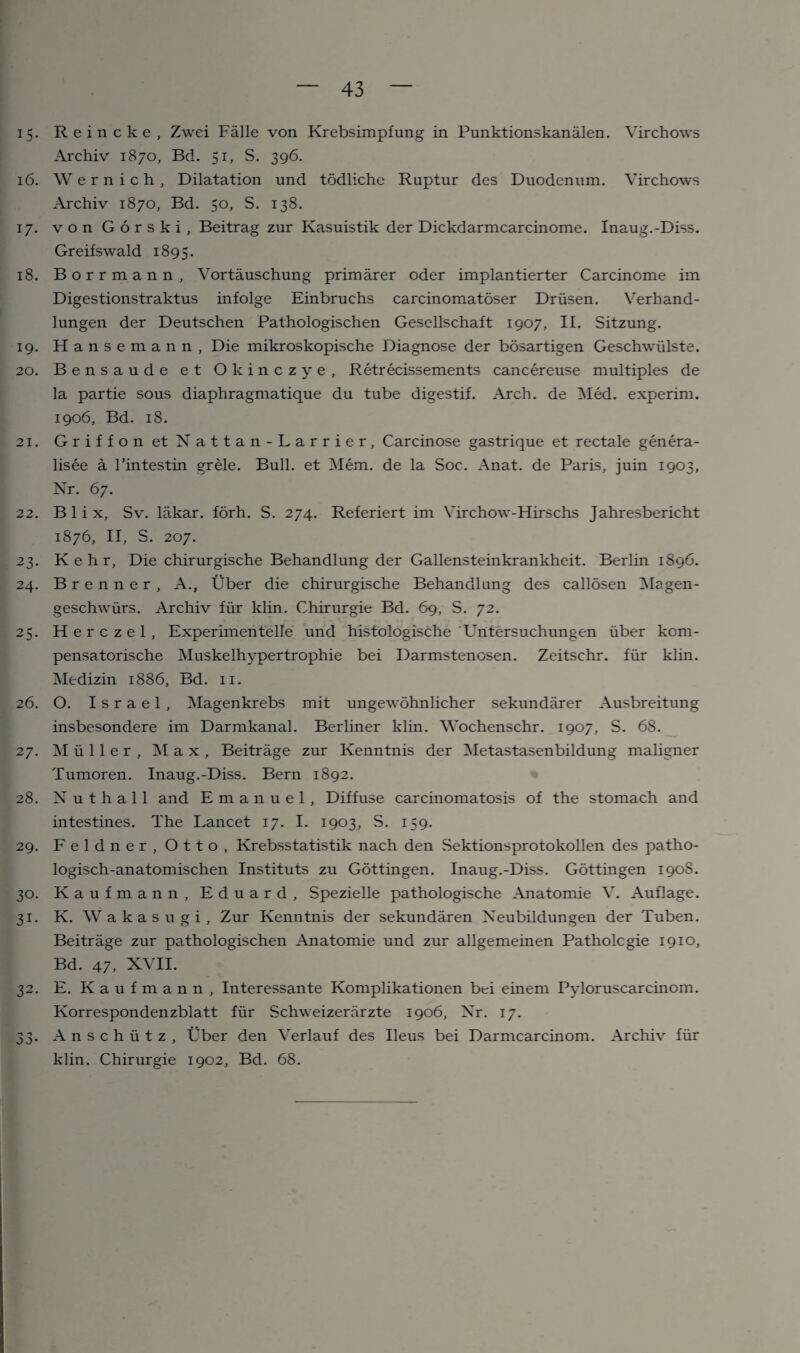 15. Reincke, Zwei Falle von Krebsimpfung in Punktionskanalen. Virchows Archiv 1870, Bd. 51, S. 396. 16. Wernich, Dilatation und todliche Ruptur des Duodenum. Virchows Archiv 1870, Bd. 50, S. 138. 17. von Gorski, Beitrag zur Kasuistik der Dickdarmcarcinome. Inaug.-Diss. Greifswald 1895. 18. Borrmann, Vortauschung primarer oder implantierter Carcinome im Digestionstraktus infolge Einbruchs carcinomatoser Driisen. Verhand- lungen der Deutschen Pathologischen Gesellschaft 1907, II. Sitzung. 19. Hansemann, Die mikroskopische Diagnose der bosartigen Geschwiilste. 20. Bensaude et Olcinczye, Retrecissements cancereuse multiples de la partie sous diaphragmatique du tube digestif. Arch, de Med. experim. 1906, Bd. 18. 21. Griffon etNattan-Larrier, Carcinose gastrique et rectale genera- lisee a rintestin grele. Bull, et Mem. de la Soc. Anat. de Paris, juin 1903, Nr. 67. 22. B 1 i x, Sv. lakar. forh. S. 274. Referiert im Virchow-Hirschs Jahresbericht 1876, II, S. 207. 23. K e h r. Die chirurgische Behandlung der Gallensteinkrankheit. Berlin 1896. 24. Brenner, A., Uber die chirurgische Behandlung des callosen Magen- geschwurs. Archiv fur klin. Chirurgie Bd. 69, S. 72. 25. Herczel, Experimentelle und histologische Untersuchungen uber kom- pensatorische Muskelhypertrophie bei Darmstenosen. Zeitschr. fiir klin. Medizin 1886, Bd. 11. 26. O. Israel, Magenkrebs mit ungewohnlicher sekundarer Ausbreitung insbesondere im Darmkanal. Berliner klin. Wochenschr. 1907, S. 68. 27. Muller, Max, Beitrage zur Kenntnis der Metastasenbildung maligner Tumoren. Inaug.-Diss. Bern 1892. 28. N u t h a 11 and Emanuel, Diffuse carcinomatosis of the stomach and intestines. The Eancet 17. I. 1903, S. 159. 29. Feldner, Otto, Krebsstatistik nach den Sektionsprotokollen des patho- logisch-anatomischen Instituts zu Gottingen. Inaug.-Diss. Gottingen 1908. 30. Kaufmann, Eduard, Spezielle pathologische Anatomie V. Auflage. 31. K. Wakasugi, Zur Kenntnis der sekundaren Xeubildungen der Tuben. Beitrage zur pathologischen Anatomie und zur allgemeinen Patholcgie 1910, Bd. 47, XVII. 32. E. Kaufmann, Interessante Komplikationen bei einem Pyloruscarcinom. Korrespondenzblatt fiir Schweizerarzte 1906, Nr. 17. 33. Anschutz, tiber den Verlauf des Ileus bei Darmcarcinom. Archiv fiir klin. Chirurgie 1902, Bd. 68.