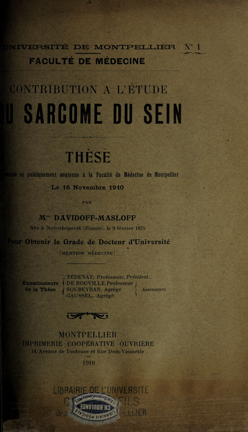 FACULTE DE MEDECINE NTRIBUTION A L’ETUDE SARCOME Dü SEIN ~*< • >*- THESE et publiquement soutenue à la Faculté de Médecine de Montpellier Le 16 Novembre 1910 S&r * PAR ..... Mme DAVIDOFF-MASLOFF Née à Novochopersk (Russie), le 9 février 1875 » -=T * ' '''J- - Y'»,*-. s s* 'A**'' ■ _ _ * Obtenir le Grade de Docteur d’Université •’/i-V . * ■ (mention médecine)A lïy TÉDENAT, Professeur, Président. I > Examinateurs ( DE ROUVILLE,Professeur i de la Thèse j SOUBEYRAN, Agrégé > Assesseurs 1 GAUSSEL, Agrégé Y MONTPELLIER IMPRIMERIE COOPÉRATIVE OUVRIÈRE 14, Avenue de Toulouse et Rue Dom-Vaissette 1910 àgjf&d h ■tl W** v T> * A ‘ •ÇV - jkS.trjrii'
