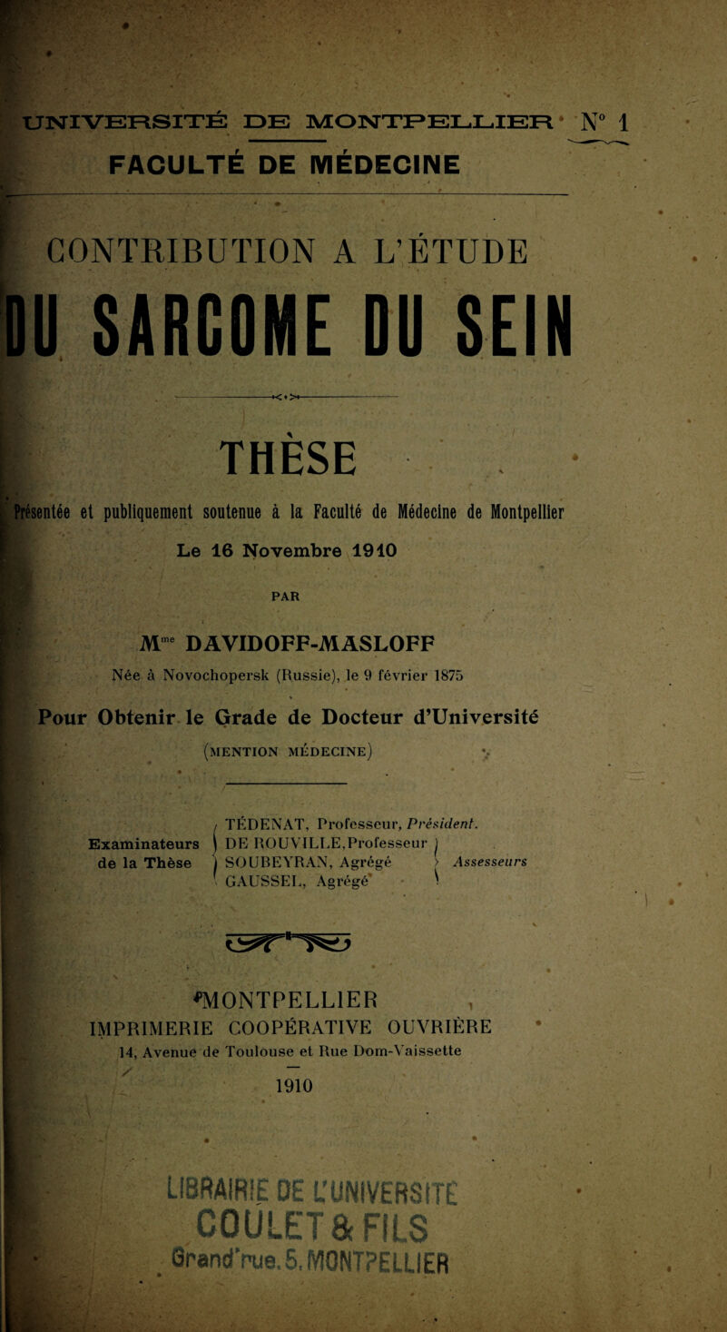 FACULTÉ DE MÉDECINE CONTRIBUTION A L’ÉTUDE DU SARCOME DU SEIN *<♦>♦ THESE [ Présentée et publiquement soutenue à la Faculté de Médecine de Montpellier 1 Le 16 Novembre 1910 PAR Mme DAVIDOFF-MASLOFF Née à Novochopersk (Russie), le 9 février 1875 % Pour Obtenir le Grade de Docteur d’Université (mention médecine) i TÉDENAT, Professeur, Président. Examinateurs j DE ROUVILLE,Professeur ) de la Thèse j SOUBEYRAN, Agrégé > Assesseurs ' GAUSSEE, Agrégé* - \ ^MONTPELLIER IMPRIMERIE COOPÉRATIVE OUVRIÈRE 14, Avenue de Toulouse et Rue Dom-Yaissette 1910 4 • • LIBRAIRIE DE U UNIVERSITÉ GOULET a FILS fîrandVue. 5, MONTPELLIER ‘ I