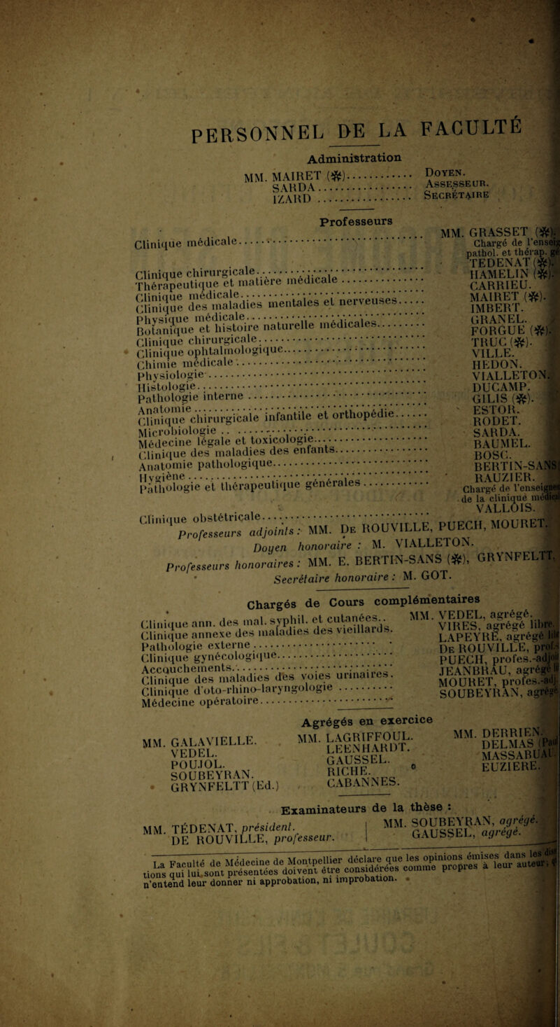 PERSONNEL DE LA FACULTE Administration MM. MAIRET (#). SARDA. 1ZARD. Doyen. Assesseur. Secrétaire Professeurs Clinique médicale. Thérapeutique et matière médicale. ggSSSSS ladies- mentaies et nerveuses! ! ! BoSque^thf&doire naturelle médicales. Clinique chirurgicale.... Clinique ophtalmologique.. Chimie médicale.. physiologie. Histologie. pathologie interne. Clinique chirurgicale infantile et orthopédie Microbiologie.. * v •. Médecine légale et toxicologie.... Clinique des maladies des enfants.. Anatomie pathologique.. Pathologie et thérapeutique générales A MM. GRASSET (#). Chargé (le l’ensei}» pathol. et thérap. gé TEDENATf#). IIAMELIN {%).■ CARRIEU. MAIRET (&). I IMBERT. GRANEL. FORGUE (#).' TRUC(#). VILLE. IIEDON. VIALLETON. DUC AMP. G1L1S (#). j ' ESTOR. RODET. SARDA. BAUMEL. BOSC. BERTIN-SANS! RAUZIER. Chargé de l’enseigneii de la clinique médical VALLOIS. .. Douen honoraire : M. \IALLETON. Professeurs honoraires : MM. E. BERTIN-SANS (#), GRYNFELTT * Secrétaire honoraire : M. GOT. Chargés de Cours complémentaires MM. VEDEL, agrégé. VIRES, agrégé libre. LAPEYRE, agrégé lil« Clinique ann. des mal. svphil. et cutanées.. Clinique annexe des maladies des \ îeillaids. Pathologie externe. Clinique gynécologique. SeTs^iadies'^s voiesürinairesl Clinique d’oto-rhino-laryngologie. Médecine opératoire.. De ROUVILLE, prof.;i PUECII, profes.-adjoii JEANBRAU, agrégéW MOURET, profes.-adj SOUBEYRAN, agrégé. m G AL AVI ELLE. VEDEL. POU.IOL. SOUBEYRAN. GRYNFELTT (Ed.) Agrégés en exercice MM. LAGRIFFOUL. LEENHARDT. GAUSSEL. a RICHE. CABAN N ES. MM. DERRIEN. DELMAS (Pau MASS AB U AIT EUZIERE. Examinateurs de la thèse M. TÉDENAT, président. * DE ROUVILLE, professeur. MM. SOUBEYRAN, agrégé, GAUSSEL, agrège. jntend leur donner ni approbation, ni improbation. •