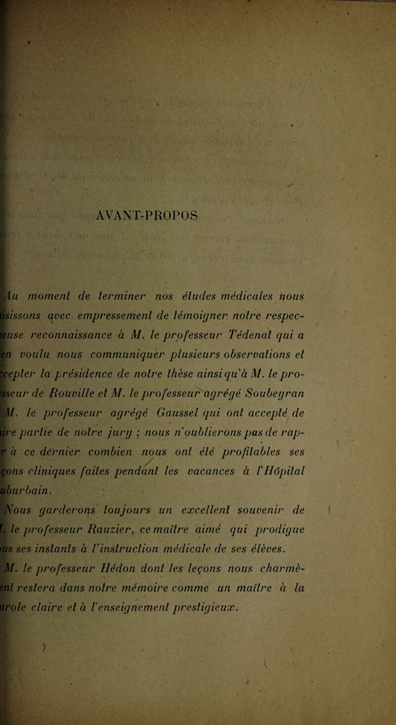 / ! ■ ' ’ ' » » Jyx AVANT-PROPOS Au moment de terminer nos éludes médicales nous ùsissons avec empressement de témoigner notre respec- leuse reconnaissance à M. le professeur Tédenal qui a en voulu nous communiquer plusieurs observations et :cepler la présidence de notre thèse ainsi qu à M. le pro- !sseur de Rouville et M. le professeur agrégé Soubegran M. le professeur agrégé Gaussel qui ont accepté de tire partie de notre jury ; nous n oublierons pas de rap- r à ce dernier combien nous ont été profitables ses çons cliniques faites pendant les vacances à 1 Hôpital uburbain. i Nous garderons toujours un excellent souvenir de f. le professeur Rauzier, ce maître aimé qui prodigue ms ses instants à Vinstruction médicale de ses élèves. M. le professeur Hédon dont les leçons nous charmé- pii?' \ , ' ■ .• • ml restera dans notre mémoire comme un maître ci la arole claire et à renseignement prestigieux.