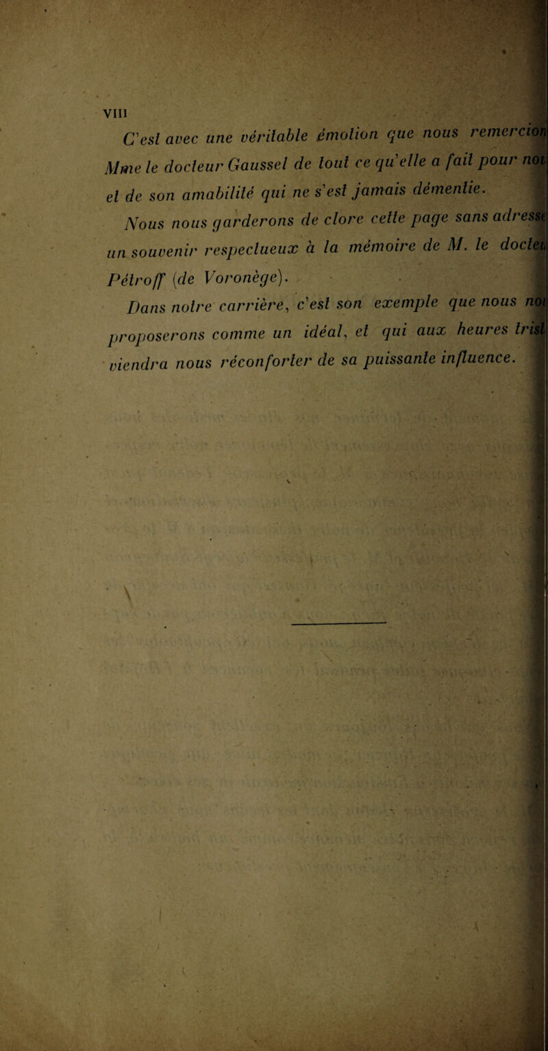 C'est avec une véritable émotion que nous remerciéi Mme le docteur Gaussel de tout ce quelle a fail pour noi el de son amabilité qui ne s'est jamais démentie. Nous nous garderons de clore cette page sans adresse un souvenir respectueux à la mémoire de M. le docleù Pélroff [de Voronège). 1 Dans notre carrière, cesl son exemple que nous noi proposerons comme un idéal, el qui aux heures viendra nous réconforter de sa puissante influence. ■