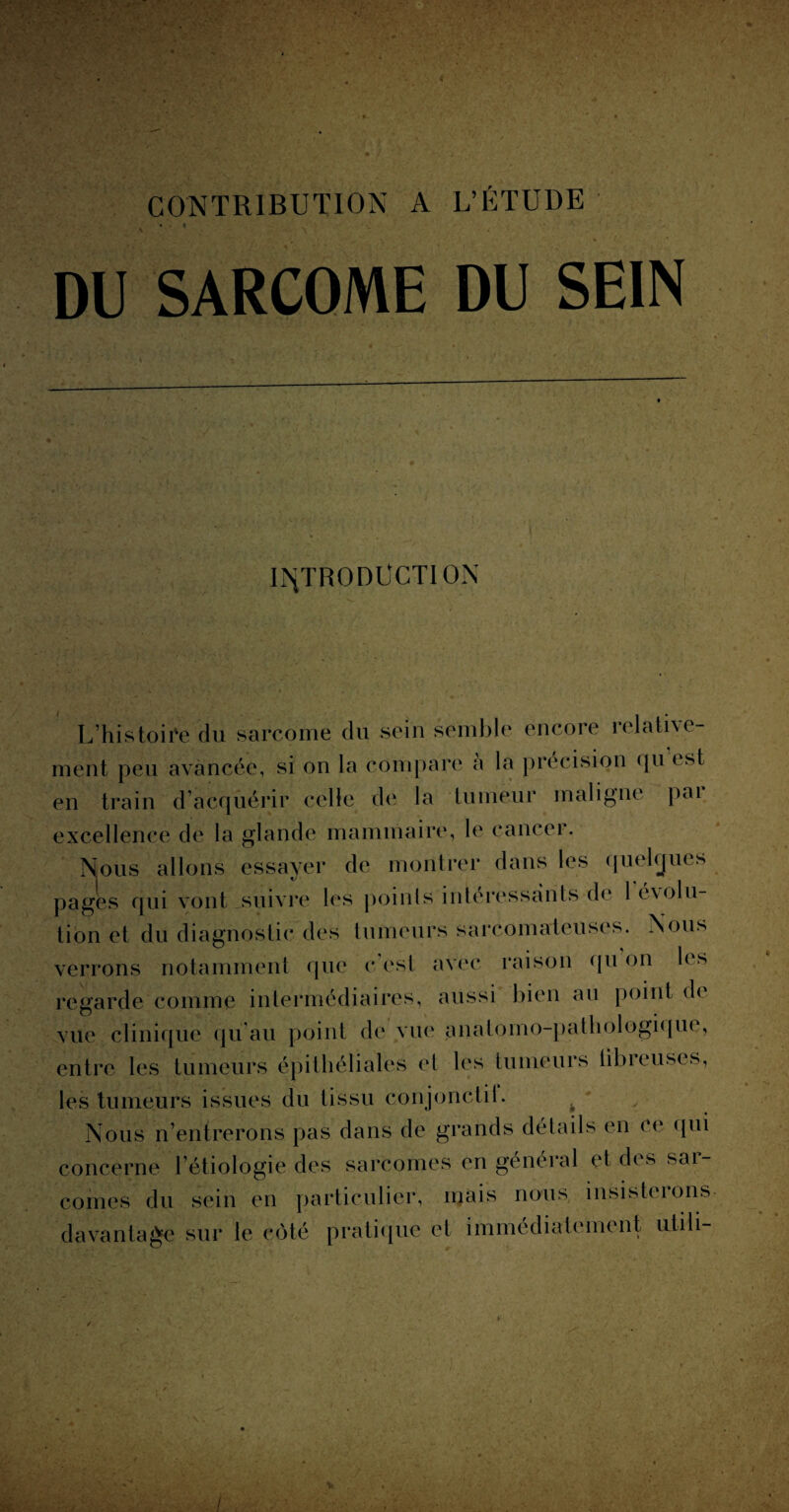 CONTRIBUTION A L’ÉTUDE \ DU SARCOME DU SEIN INTRODUCTION L’histoire du sarcome du sein semble encore îelative- ment peu avancée, si on la compare a la précision qu est en train d’acquérir celle de la tumeur maligne pai excellence de la glande mammaire, le cancer. Nous allons essayer de montrer dans les quelques pages qui vont suivre les points intéressants de 1 évolu¬ tion et du diagnostic des tumeurs sarcomateuses. Nous verrons notamment que c’est avec raison qu on les regarde comme intermédiaires, aussi bien au point de vue clinique qu’au point de vue anatomo-pathologique, entre les tumeurs épithéliales et les tumeurs libieuscs, les tumeurs issues du tissu conjonctii. Nous n’entrerons pas dans de grands détails en ce qui concerne l’étiologie des sarcomes en général et des sar¬ comes du sein en particulier, mais nous insisteions davantage sur le côté pratique et immédiatement ulih- 1