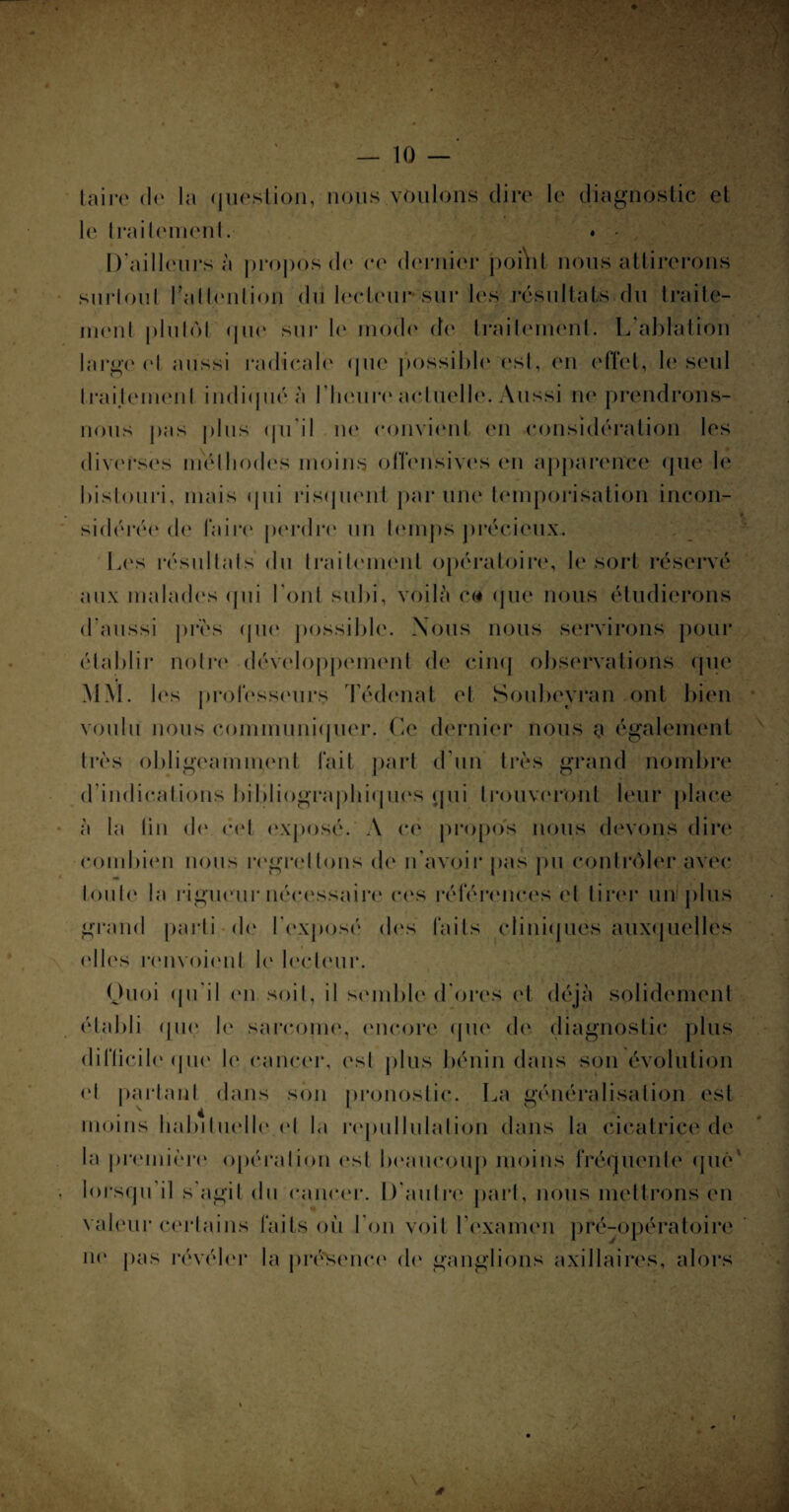 Z '-' V : — 10 — taire de la question, nous voulons dire le diagnostic et le traitement. ♦ • D’ailleurs à propos de ce dernier poiVit nous attirerons surloul l'attention du lecteur sur les résultats, du traite¬ ment plutôt (|ué sur le mode de traitement. L'ablation large et aussi radicale que possible' est, en effet, le seul traijemenl indiqué à l'heure actuelle. Aussi ne prendrons- nous pas plus qu il ne' convient en considération les diverses méthodes moins offensives en apparence que le bistouri, mais (pii risquent par une temporisation incon¬ sidérée de faire perdre' un temps précieux.. Les résultats du traitement opératoire, le sort réservé aux malades qui l’ont subi, voilà c« que nous étudierons d’aussi près que possible. Nous nous servirons pour établir notre développement de cinq observations que MM. les professeurs Tédenat et Soubeyran ont bien voulu nous communiquer. Ce dernier nous a également très obligeamment fait part d'un très grand nombre d indications bibliographiques qui trouveront leur place à la tin de cet exposé. A ce propos nous devons dire combien nous regrettons de n’avoir pas pu contrôler avec toute la rigueur nécessaire ces références et tirer un plus grand parti de l'exposé des faits cliniques auxquelles clics renvoient le lecteur. Quoi qu'il en soit, il semble d'ores et déjà solidement établi (pie le sarcome, encore que de diagnostic plus difficile' que le cancer, est plus bénin dans son évolution cl partant dans son pronostic. La généralisation est moins habituelle (‘I la repullulation dans la cicatrice de la première' opération est beaucoup moins fréquente que lorsqu il s agit du cancer. D'autre part, nous mettrons en valeur certains faits où l'on voit l’examen pré-opératoire ne pas révéler la présence de ganglions axillaires, alors