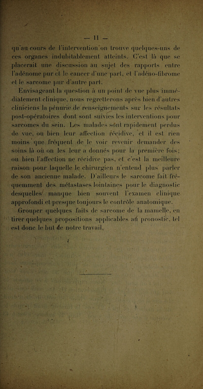 ces organes indubitablement atteints. C’est là que se placerait une discussion au sujet des rapports entre l’adénome pur et le cancer d'une part, et l’adého-iibrome et le sarcome pur d’autre part. Envisageant la question à un point de vue plus immé¬ diatement clinique, nous regretterons après bien d’au 1res cliniciens la pénurie de renseignements sur les résultats post-opératoires dont sont suivies les interventions pour sarcomes du sein. Les malades sont rapidement perdus de vue, ou bien leur affection récidive, et il est rien • \ moins que fréquent de le voir revenir demander des soins là où on les leur a donnés pour la première fois; ou bien l’affection ne récidive pas, et c’est la meilleure raison pour laquelle le chirurgien n’entend plus parler de son ancienne malade. D’ailleurs le sarcome fait fré¬ quemment des métastases lointaines pour le diagnostic desquelles manque bien souvent l’examen clinique approfondi et presque toujours le contrôle anatomique. Grouper quelques faits de sarcome de la mamelle, en tirer quelques propositions applicables au pronostic, tel est donc le but de notre travail.