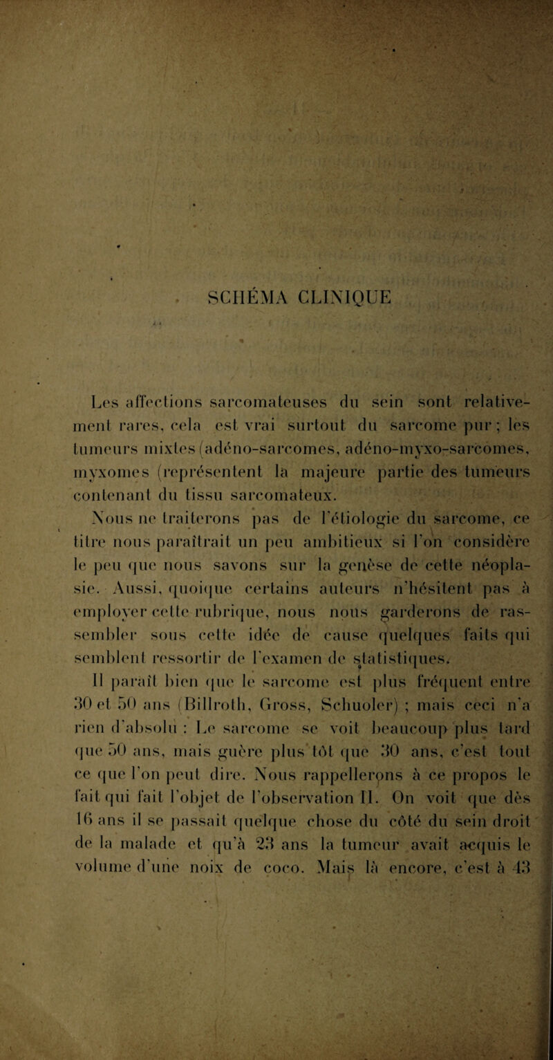 SCHÉMA CLINIQUE Les affections sarcomateuses du sein sont relative¬ ment rares, cela est vrai surtout du sarcome pur ; les tumeurs mixtes (adéno-sarcomes, adéno-myxo-sarcomes, myxomes (représentent la majeure partie des tumeurs contenant du tissu sarcomateux. Nous ne traiterons pas de l'étiologie du sarcome, ce titre nous paraîtrait un peu ambitieux si l'on considère le peu que nous savons sur la genèse de cette néopla¬ sie. Aussi, quoique certains auteurs n'hésitent pas à employer cette rubrique, nous nous garderons de ras¬ sembler sous cette idée de cause quelques faits qui semblent ressortir de l'examen de statistiques. 11 paraît bien (pie le sarcome est plus fréquent entre 30 et 50 ans (Billroth, Cross, Schuoler) ; mais ceci n'a rien d'absolu : Le sarcome se voit beaucoup plus tard que 50 ans, mais guère plus tôt que 30 ans, c'est tout ce que l’on peut dire. Nous rappellerons à ce propos le fait qui fait l'objet de l'observation IL Gn voit que dès 10 ans il se passait quelque chose du côté du sein droit de la malade et qu’ a 1 ans la tumeur avait acquis le volume d'une noix de coco. Mais là encore, c'est à 43