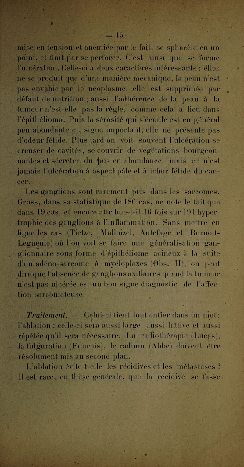 mise en tension et anémiée par le fait, se sphacèie en un point, et finit par se perforer. C’est ainsi (jue se forme l’ulcération. Celle-ci a deux caractères intéressants : élles ne se produit qi\e d’une manière mécanique, la peau n’est pas envahie par le néoplasme, elle est supprimée par défaut de nutrition ; aussi l’adhérence de la peau à la tumeur n’est-elle pas la règle, comme cela a lieu dans l’épithélioma. Puis la sérosité qui s’écoule est en général peu abondante et, signe important, elle ne présente pas d’odeur fétide. Plus tard on voit souvent l'ulcération se creuser de cavités, se couvrir de végétations bourgeon¬ nantes et sécréter du j>us en abondance, mais ce n’est jamais l’ulcération à aspect pâle et à iclior félide du can¬ cer. Les ganglions sont rarement pris dans les sarcomes. Gross, dans sa statistique de 186 cas, ne note le fait que dans 19cifs, et encore attribue-t-il 16 fois sur 19 l’hyper¬ trophie des ganglions à l’inflammation. Sans mettre en ligne les cas (Tietze, Malloizel, Autefage et Bornoit- Legueule) où l’on voit se faire une généralisation gan¬ glionnaire sous forme d’épithéliome acineux à la suite d'un adéno-sarcome à myéloplaxes (0bs. Il), on j>cmil dire que l’absence de ganglions axillaires quand la tumeur n’est pas ulcérée est un bon signe diagnostic de l'affec¬ tion sarcomateuse. Traitement. — Celui-ci tient tout entier dans un mot: t . . . -, l’ablation ; celle-ci sera aussi large, aussi hâtive et aussi répétée qu’il sera nécessaire. La radiothérapie (Lucas), la fulguration (Fournis), le radium (Abbe) doivent être résolument mis au second plan. L’ablation évite-t-elle les récidives et les métastases ? 11 est rare, en thèse générale, que la récidive se lasse