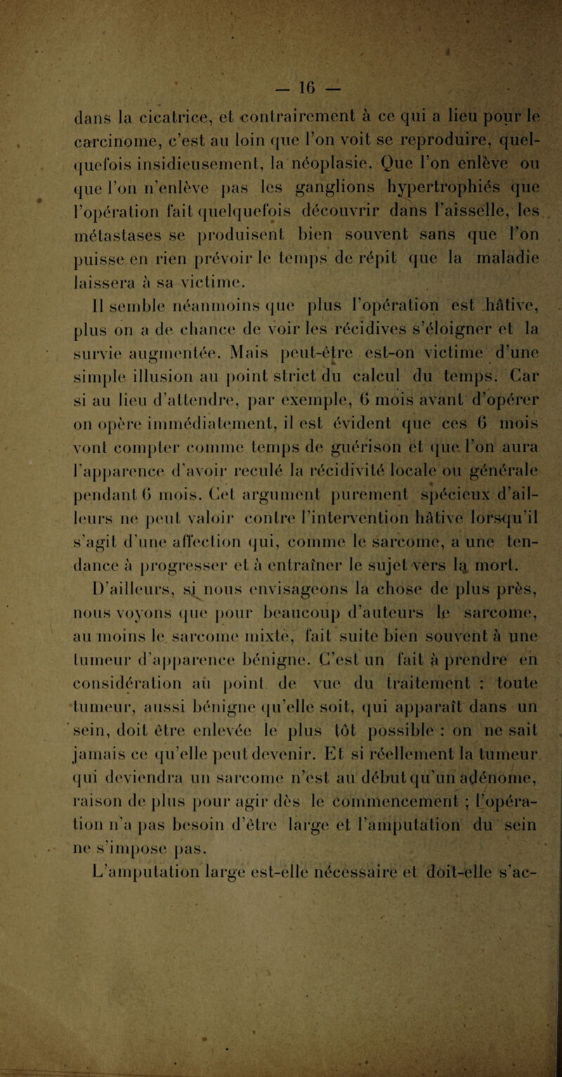 à - 16 — clans la cicatrice, et contrairement à ce qui a lieu pour le carcinome, c’est au loin que l’on voit se reproduire, quel¬ quefois insidieusement, la néoplasie. Que l’on enlève ou que l’on n’enlève pas les ganglions hypertrophiés que l’opération fait quelquefois découvrir dans l’aisselle, les métastases se produisent bien souvent sans que l’on puisse en rien prévoir le temps de répit que la maladie laissera à sa victime. 11 semble néanmoins que plus l’opération est hâtive, plus on a de chance de voir les récidives s’éloigner et la survie augmentée. Mais peut-être est-on victime d’une simple illusion au point strict du calcul du temps. Car si au lieu d’attendre, par exemple, 6 mois avant d’opérer on opère immédiatement, il est évident que ces G mois vont compter comme temps de guérison et que l’on aura l'apparence d’avoir reculé la récidivité locale ou générale pendant G mois. Cet argument purement spécieux d’ail¬ leurs ne peut valoir contre l’intervention hâtive lorsqu’il s’agit d’une affection qui, comme le sarcome, a une ten¬ dance à progresser et à entraîner le sujet vers lij. mort. D’ailleurs, si nous envisageons la chose de plus près, nous voyons que pour beaucoup d’auteurs le sarcome, au moins le sarcome mixte, fait suite bien souvent à une tumeur d’apparence bénigne. C’est un fait à prendre en considération au point de vue du traitement : toute tumeur, aussi bénigne qu’elle soit, qui apparaît dans un sein, doit être enlevée le plus tôt possible : on ne sait jamais ce qu’elle peut devenir. Et si réellement la tumeur qui deviendra un sarcome n’est au début qu’un adénome, raison de plus pour agir dès le commencement ; l’opéra¬ tion n’a pas besoin d’être large et l’amputation du sein ne s’impose pas. L’amputation large est-elle nécessaire et doit-elle s’ac-