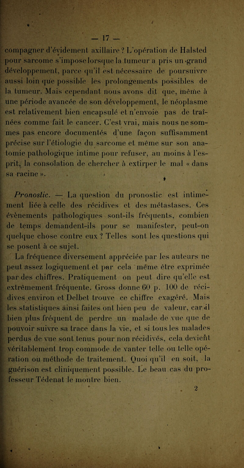 «Sr — 17 — compagner d’évidement axillaire? L’opération de Halsted pour sarcome s’impose lorsque la tumeur a pris un-grand développement, parce-qu’il est nécessaire de poursuivre aussi loin que possible les prolongements possibles de la tumeur. Mais cependant nous avons dit que, même à une période avancée de son développement, le néoplasme est relativement bien encapsulé et n’envoie pas de traî¬ nées comme fait le cancer. C’est vrai, mais nous ne som¬ mes pas encore documentés d’une façon suffisamment précise sur l’étiologie du sarcome et même sur son ana¬ tomie pathologique intime pour refuser, au moins à l’es¬ prit, la consolation de chercher h extirper le mal « dans sa racine ». . ♦ ♦ • t % # Pronostic. — La question du pronostic est intime¬ ment liée à celle des récidives et des métastases. Ces évènements pathologiques sont-ils fréquents, combien de temps demandent-ils pour se manifester, peut-on quelque chose contre eux ? Telles sont les questions qui se posent à ce sujet. La fréquence diversement appréciée par les auteurs ne peut assez logiquement et par cela même être exprimée par des chiffres. Pratiquement on peut dire qu’elle est extrêmement fréquente. Cross donne 60 p. 100 de réci¬ dives environ et Delbet trouve ce chiffre exagéré. Mais les statistiques ainsi faites ont bien peu de valeur, car-il bien plus fréquent de perdre un malade de vue que de pouvoir suivre sa trace dans la vie, et si tous les malades perdus de vue sont tenus pour non récidivés, cela devient véritablement trop commode de vanter telle ou telle opé¬ ration ou méthode de traitement. Quoi qu’il en soit, la guérison est cliniquement possible. Le beau cas du pro¬ fesseur Tédenat le montre bien. K 2