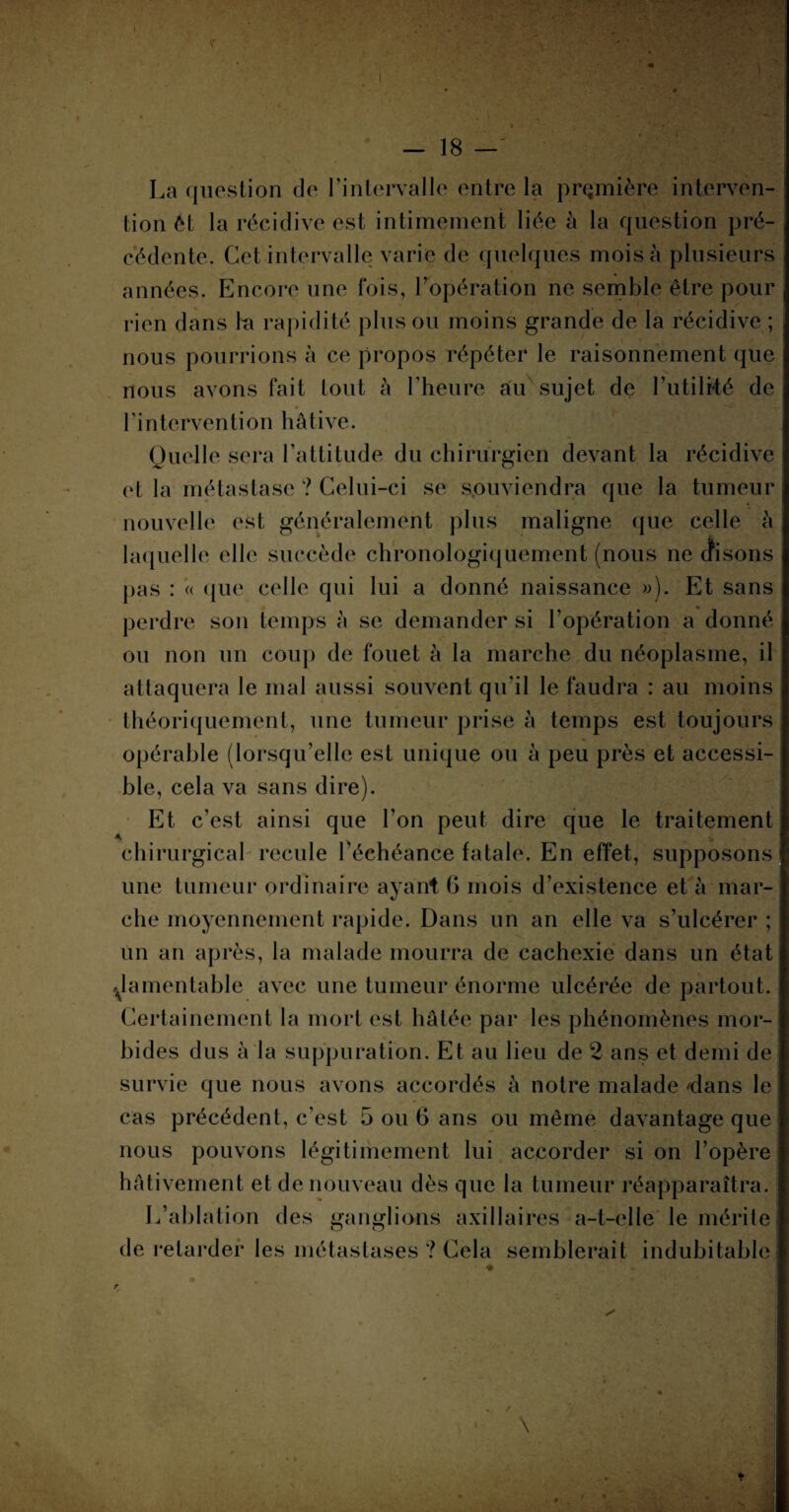 La question de l’intervalle entre la première interven¬ tion êt la récidive est intimement liée à la question pré¬ cédente. Cet intervalle varie de quelques mois à plusieurs années. Encore une fois, l’opération ne semble être pour rien dans la rapidité plus ou moins grande de la récidive ; nous pourrions à ce propos répéter le raisonnement que nous avons fait tout à l’heure au sujet de l’utilité de l’intervention hâtive. Quelle sera l’attitude du chirurgien devant la récidive et la métastase ? Celui-ci se souviendra que la tumeur nouvelle est généralement plus maligne que celle à laquelle elle succède chronologiquement (nous ne dfisons pas : « que celle qui lui a donné naissance »). Et sans perdre son temps à se demander si l’opération a donné ou non un coup de fouet à la marche du néoplasme, il attaquera le mal aussi souvent qu’il le faudra : au moins théoriquement, une tumeur prise à temps est toujours opérable (lorsqu’elle est unique ou à peu près et accessi¬ ble, cela va sans dire). Et c’est ainsi que l’on peut dire que le traitement chirurgical recule l’échéance fatale. En effet, supposons une tumeur ordinaire ayant G mois d’existence et à mar¬ che moyennement rapide. Dans un an elle va s’ulcérer ; un an après, la malade mourra de cachexie dans un état ^.lamentable avec une tumeur énorme ulcérée de partout. Certainement la mort est hâtée par les phénomènes mor¬ bides dus à la suppuration. Et au lieu de 2 ans et demi de survie que nous avons accordés à notre malade dans le cas précédent, c’est 5 ou G ans ou même davantage que nous pouvons légitimement lui accorder si on l’opère hâtivement et de nouveau dès que la tumeur réapparaîtra. L’ablation des ganglions axillaires a-t-elle le mérite de retarder les métastases ? Cela semblerait indubitable