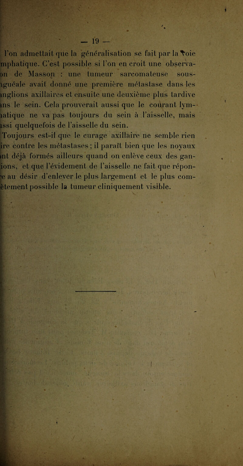 — 19 — l’on admettait que la généralisation se fait par laToie mphatique. C’est possible si l’on en croit une observa- on de Masson : une tumeur sarcomateuse sous- iguéale avait donné une première métastase dans les mglions axillaires et ensuite une deuxième plus tardive ms le sein. Cela prouverait aussi que le courant lym- latique ne va pas toujours du sein à l’aisselle, mais issi quelquefois de l’aisselle du sein. Toujours est-il que le curage axillaire ne semble rien ire contre les métastases ; il paraît bien que les noyaux >nt déjà formés ailleurs quand on enlève ceux des gan- ions, et que l’évidement de l’aisselle ne fait que répon¬ se au désir d’enlever le plus largement et le plus com- ètement possible la tumeur cliniquement visible.