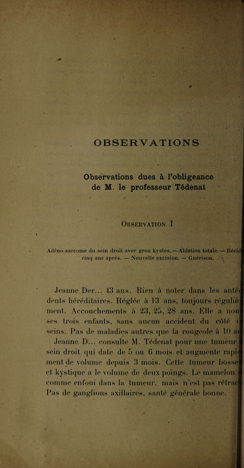 OBSERVATIONS Observations dues à l’obligeance de M. le professeur Tédenat Observation I Adéno-sarcome du sein droit avec gros kystes. — Ablation totale. — Récid cinq ans après. — Nouvelle excision. — Guérison. Jeanne Der... 43 ans. Rien à noter dans les anté<| dents héréditaires. Réglée à 13 ans, toujours régu lié; nient. Accouchements à 23, 25, 28 ans. Elle a noul ses trois enfants, sans aucun accident du côté c seins. Pas de maladies autres que la rougeole à 10 aij Jeanne D... consulte M. Tédenat pour une tumeur sein droit qui date de 5 ou G mois et augmente raphl ment de volume depuis 3 mois. Cette tumeur bosse et kystique a le volume de deux poings. Le mamelon comme enfoui dans la tumeur, mais n’est pas rétrac| Pas de ganglions axillaires, santé générale bonne.