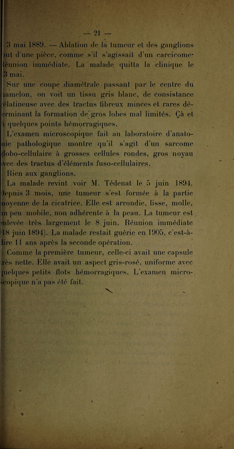 3 mai 1889. —Ablation de la tumeur et des ganglions Hit d’une pièce, comme s’il s’agissait d’un carcicome- téunion immédiate. La malade quitta la clinique le n 3 mai. Sur une coupe diamétrale passant par le centre du ïamelon, on voit un tissu gris blanc, de consistance élatineuse avec des tractus fibreux minces et rares dé- erminant la formation de gros lobes mal limités. Çà et i quelques points hémorragiques. L’examen microscopique fait au laboratoire d'anato- nie pathologique montre qu’il s’agit d’un sarcome çlobo-cellulaire à grosses cellules rondes, gros noyau ivec des tractus d’éléments fuso-cellulaires. Rien aux ganglions. La malade revint voir M. Tédenat le 5 juin 1894. depuis 3 mois, une tumeur s’est formée à la partie ïtoyenne de la cicatrice. Elle est arrondie, lisse, molle, m peu mobile, non adhérente à la peau. La tumeur est mlevée très largement le 8 juin. Réunion immédiate 18 juin 1894). La malade restait guérie en 1905, c’est-à- lire 11 ans après la seconde opération. Comme la première tumeur, celle-ci avait une capsule rès nette. Elle avait un aspect gris-rosé, uniforme avec pielques petits îlots hémorragiques. L'examen micro¬ scopique n’a pas été lait. v 1 V • •. : * •.. . . ■ V * • • • •• , • % 4 <P • ,v. - ■ k-î___ I l \ S :