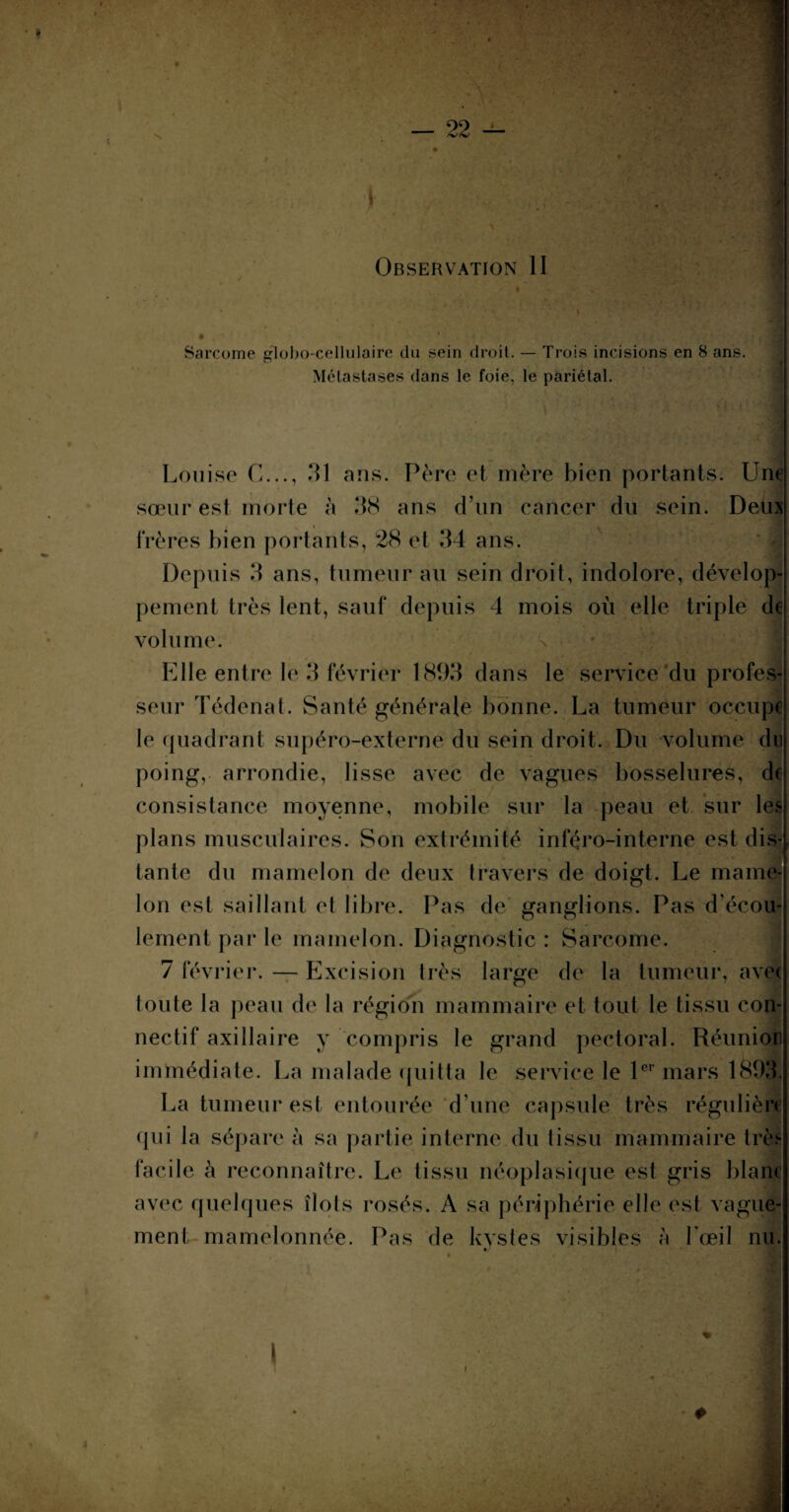 i Observation II Sarcome globo-cellulaire du sein droit. — Trois incisions en 8 ans. Métastases dans le foie, le pariétal. Louise C..., 31 ans. Père et mère bien portants. Une sœur est morte à 38 ans d’un cancer du sein. Deux frères bien portants, 28 et 34 ans. Depuis 3 ans, tumeur au sein droit, indolore, dévelop peinent très lent, sauf depuis 4 mois où elle triple de volume. Elle entre le 3 février 1893 dans le service du profes¬ seur Tédenat. Santé générale bonne. La tumeur occupe le quadrant supéro-externe du sein droit. Du volume du poing, arrondie, lisse avec de vagues bosselures, de consistance moyenne, mobile sur la peau et sur les plans musculaires. Son extrémité inféro-interne est dis- tante du mamelon de deux travers de doigt. Le mame¬ lon est saillant et libre. Pas de ganglions. Pas d’écou¬ lement par le mamelon. Diagnostic : Sarcome. 7 février. — Excision très large de la tumeur, avec toute la peau de la région mammaire et tout le tissu con¬ nectif axillaire y compris le grand pectoral. Réunie» immédiate. La malade quitta le service le 1er mars 1893 La tumeur est entourée d une capsule très régulièn- qui la sépare à sa partie interne du tissu mammaire très facile à reconnaître. Le tissu néoplasique est gris blanc avec quelques îlots rosés. A sa périphérie elle est vague¬ ment mamelonnée. Pas de kystes visibles à l’œil nu. i i