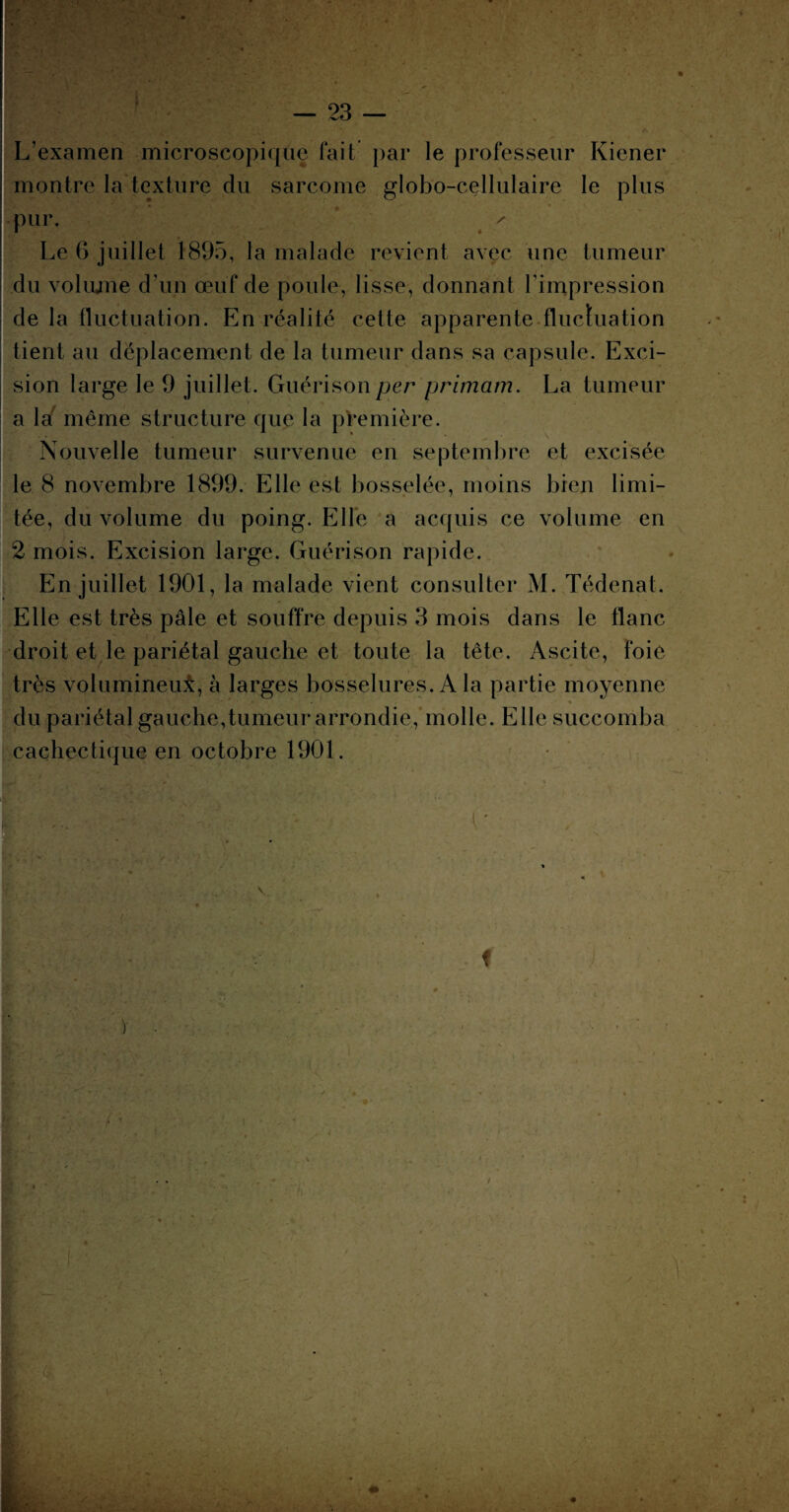 f L’examen microscopique fait par le professeur Kiener montre la texture du sarcome globo-cellulaire le plus • pur. * . ' ' Le 6 juillet 1895, la malade revient avec une tumeur du voliune d'un œuf de poule, lisse, donnant l’impression de la fluctuation. En réalité cette apparente fluctuation tient au déplacement de la tumeur dans sa capsule. Exci¬ sion large le 9 juillet. Guérison per primam. La tumeur a la même structure que la première. Nouvelle tumeur survenue en septembre et excisée le 8 novembre 1899. Elle est bosselée, moins bien limi¬ tée, du volume du poing. Elle a acquis ce volume en 2 mois. Excision large. Guérison rapide. En juillet 1901, la malade vient consulter M. Tédenat. Elle est très pâle et souffre depuis 3 mois dans le flanc droit et le pariétal gauche et toute la tête. Ascite, foie très volumineui, à larges bosselures. A la partie moyenne * du pariétal gauche,tumeur arrondie, molle. Elle succomba cachectique en octobre 1901. f ') f \