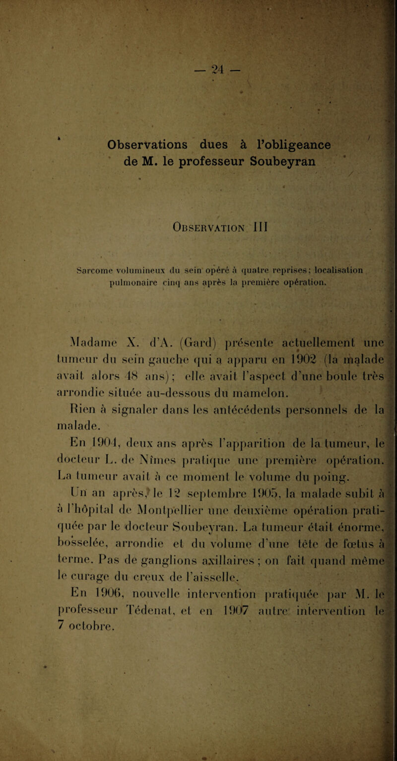 — 24 - Observations dues à l’obligeance de M. le professeur Soubeyran Observation III Sarcome volumineux du sein opéré à quatre reprises; localisation pulmonaire cinq ans après la première opération. Madame X. d’A. (Gard) présente actuellement une tumeur du sein gauche qui a apparu en 1902 (la malade avait alors 48 ans); elle avait l’aspect d’une boule très arrondie située au-dessous du mamelon. Rien à signaler dans les antécédents personnels de la malade. En 1904, deux ans après l’apparition de la tumeur, le docteur L. de Nîmes pratique une première opération. La tumeur avait à ce moment le volume du poing. En an après/ le 12 septembre 1905, la malade subit à à 1 hôpital de Montpellier une deuxième opération prati¬ quée par le docteur Soubeyran. La tumeur était énorme, bosselée, arrondie et du volume d’une tête de fœtus à terme. Pas de ganglions axillaires ; on fait quand même le curage du creux de l’aisselle. En 1906, nouvelle intervention pratiquée par M. le professeur Tédenat, et en 1907 autre intervention le 7 octobre.