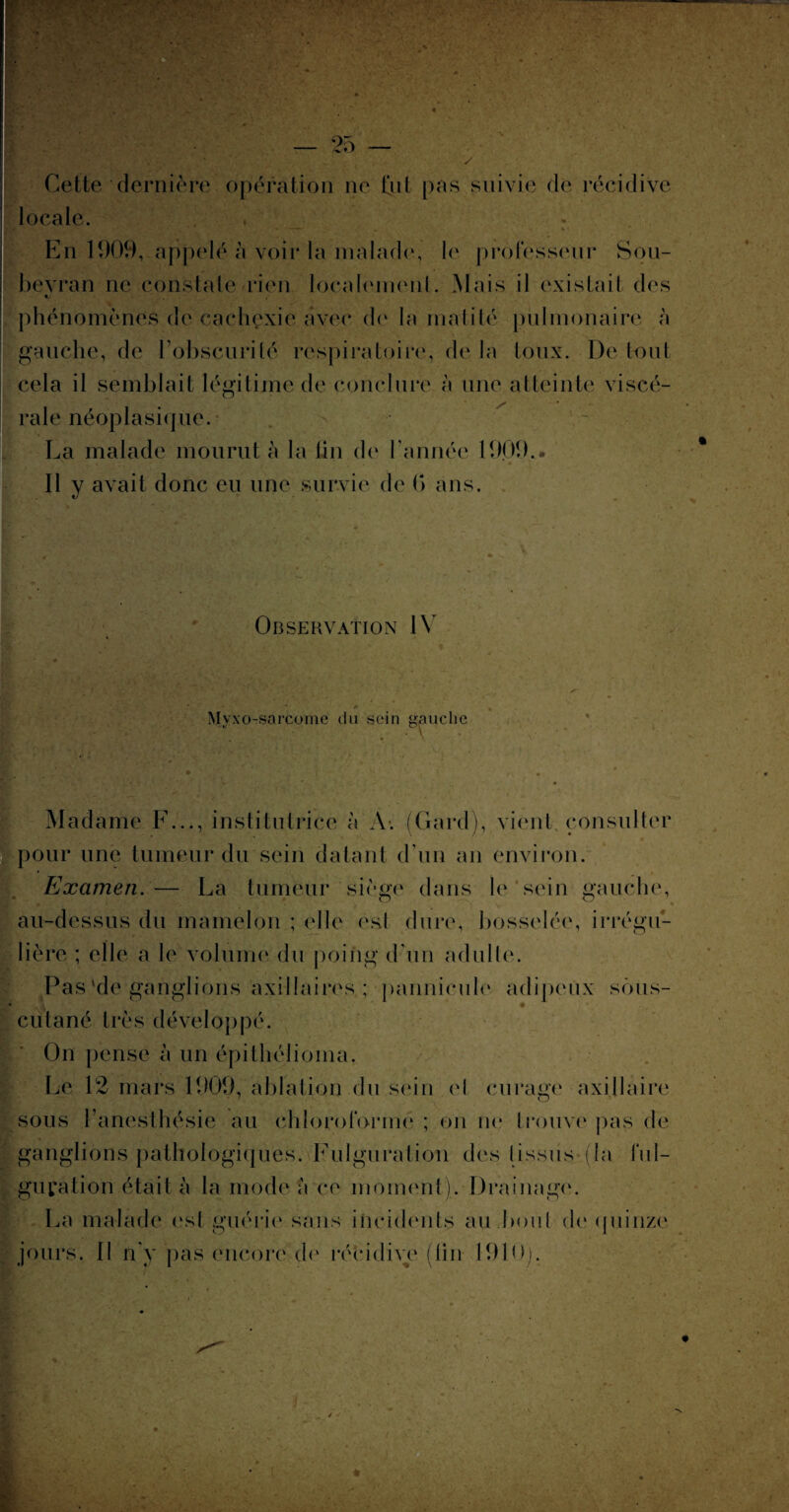 Cette dernière opération ne (ut pas suivie de récidive locale. Ilflfe T •• ^ • • , * ; . ' * •-— . * En 1909, appelé à voir la malade, le professeur Sou- bevran ne constate rien localement. Mais il existait des phénomènes de cachexie avec de la matité pulmonaire à gauche, de l'obscurité respiratoire, de la toux. De tout cela il semblait légitime de conclure à une atteinte viscé¬ rale néoplasique. La malade mourut à la fin de l'année 1909.. x . • ., . . • Il y avait donc eu une survie de (> ans. Observation IV  Mvxo-sarcome du sein gauche Madame F..., institutrice à A. (Gard), vient consulter pour une tumeur du sein datant d'un an environ. Examen.— La tumeur siège dans le sein gauche, au-dessus du mamelon ; elle est dure, bosselée, irrégu¬ lière ; elle a le volume du poing d’un adulte. Pas 'de ganglions axillaires ; pannicule adipeux sous- 4 • • cutané très développé. On pense à un épitbélioma. Le 12 mars 1909, ablation du sein el curage axillaire sous (anesthésie au chloroforme ; on ne trouve pas de ganglions pathologiques. Fulguration des (issus (la ful¬ guration était à la mode à ce moment);.-Drainage. La malade est guérie sans incidents au boni de quinze jours. Il n'y pas encore de récidive (tin 1910).