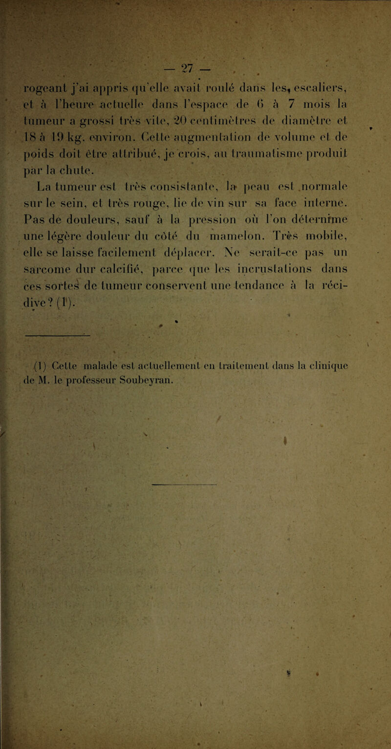 'T' : ' • : ■: ' ‘ ■ .! •'« . • 27 — rogcant j’ai appris qu’elle avait roulé dans les, escaliers, et à l’heure actuelle dans l'espace de 6 à 7 mois la tumeur a grossi très vite, 20 centimètres de diamètre et 18 à 19 kg. environ. Cette augmentation de volume et de poids doit être attribué, je crois, au traumatisme produit par la chute. La tumeur est très consistante, la* peau est normale - • I , ( ‘ « , sur le sein, et très rouge, lie de vin sur sa face interne. Pas de douleurs, sauf à la pression où l’on détermine une légère douleur du côté du mamelon. Très mobile, elle se laisse facilement déplacer. Ne serait-ce pas un sarcome dur calcifié, parce que les incrustations dans ces sortes de tumeur conservent une tendance à la réci¬ dive? (1 ). c \ T. >■ (1) Celle malade est actuellement en traitement dans la clinique de M. le professeur Soubeyran. ■ ’v JS ri 'p ■ > ' s. . ■) * ? . f V v ' /• 'y,