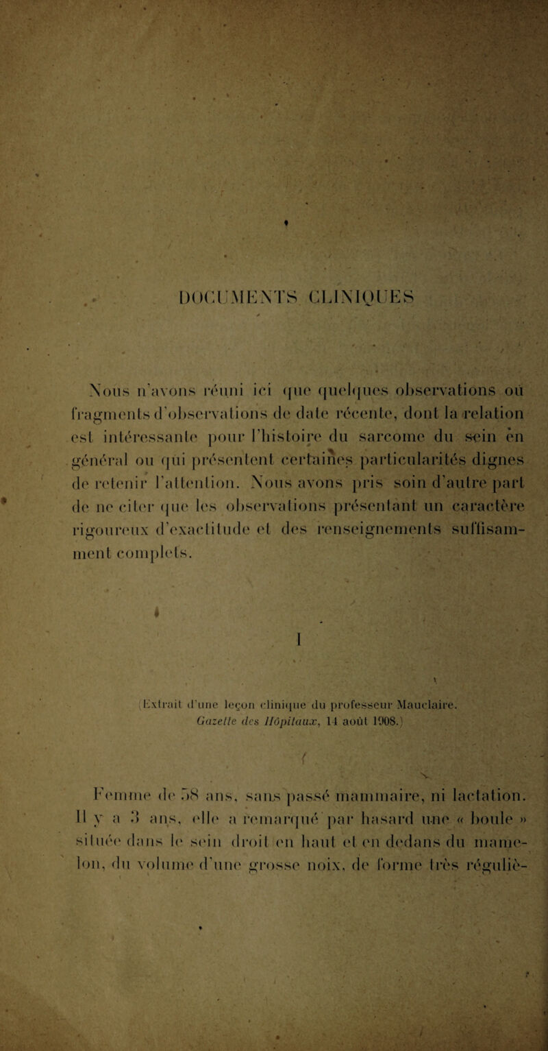 ' ; '*&* *> DOCUMENTS CLINIQUES Nous n’avons réuni ici que quelques observations où fragments d’observations de date récente, dont la relation est intéressante pour 1 histoire du sarcome du sein en général ou qui présentent certaines particularités dignes de retenir l’attention. Nous avons pris soin d’autre part de ne citer que les observations présentant un caractère rigoureux d’exactitude et des renseignements sulTisam- ment complets. (Kxtrait d’une leçon clinique du professeur Mauclaire, Gazelle des Hôpitaux, 14 août 1008.) Femme de 08 ans, sans passé mammaire, ni lactation. 11 y a l) ans, elle a remarqué par hasard une « boule » située dans le sein droit en haut et en dedans du mame¬ lon, du volume d’une grosse noix, de forme très réguliè-