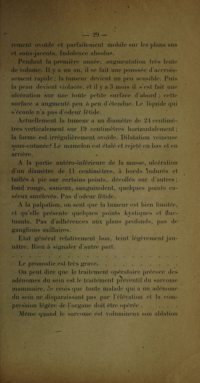 rement ovoïde et parfaitement mobile sur les plans sus et sous-jacents. Indolence absolue. Pendant la première année, augmentation très lente de volume. Il y a un an, il se fait une poussée d’accrois¬ sement rapide ; la tumeur devient un peu sensible. Puis la peau devient violacée, et il y a 3 mois il s’est fait une ulcération sur une toute petite surface d’abord ; cette surface a augmenté peu à peu d’étendue. Le liquide qui s’écoule n'a pas d’odeur fétide. Actuellement la tumeur a un diamètre de 24.centimè¬ tres verticalement sur 1(J centimètres horizontalement; la forme est irrégulièrement ovoïde. Dilatation veineuse sous-cutanée/ Le mamelon est étalé et rejeté en bas et en arrière. # A la partie antéro-inférieure de la masse, ulcération d’un diamètre de 11 centimètres, à bords indurés et taillés à pic sur certains points, décollés sur d’autres; fond rouge, sanieux, sanguinolent, quelques points ca¬ séeux surélevés. Pas d’odeur fétide. A la palpation, on sent que la tumeur est bien limitée, et qu’elle présente quelques points kystiques et fluc¬ tuants. Pas d’adhérences aux plans profonds, pas de ganglions axillaires. Etat général relativement b-on, teint légèrement jau¬ nâtre. Rien à signaler d’autre part. Le pronostic.est très grave. * On peut dire que le traitement opératoire précoce des adénomes du sein est le traitement préventif du sarcome . e mammaire. Je crois que toute malade qui a un adénome du sein ne disparaissant pas par l’élévation et la com¬ pression légère 'de l’organe doit être opérée. Même quand le sarcome est volumineux son ablation k