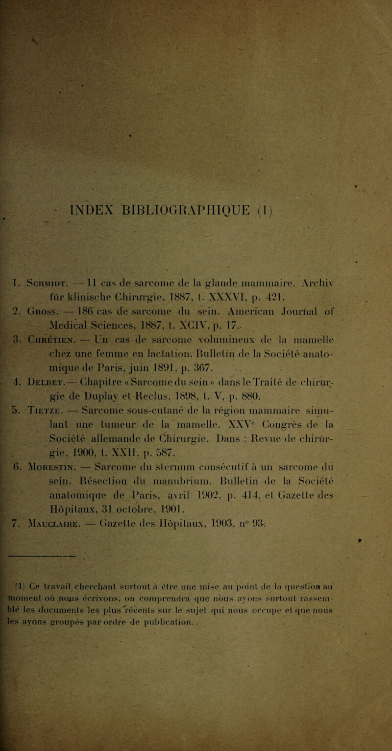 INDEX BIBLIOGRAPHIQUE (1) •T 1. Schmidt. — 11 cas de sarcome de la glande mammaire. Archiv fur klinische Chirurgie, 1887, t. XXXVI, p. 421. 2. Gross. — 186 cas de sarcome du sein. American Journal of Medical Sciences, 1887, t. XC1V, p. 17.- 3. Chrétien. — Un cas de sarcome volumineux de la mamelle chez une femme en lactation-. Bulletin de la Société anato¬ mique de Paris, juin 1891, p. 367. 4. Delbet.— Chapitre «'Sarcome du sein » dans le Traité de chirur¬ gie de Duplay et Reclus, 1898, t. V, p. 880. 5. Tietze. — Sarcome sous-cutané de la région mammaire simu¬ lant une tumeur de la mamelle. XXVe Congrès de la Société allemande de Chirurgie. Dans : Revue de chirùr- gie, 1900, t. XXII. p. 587. 6. Morestin. — Sarcome du sternum consécutif à un sarcome du sein. Résection du manubrium. Bulletin de la Société anatomique de Paris, avril 1902, p. 414, el Gazette des Hôpitaux, 31 octobre. 1901. 7. Mauclaire. — Gazette des Hôpitaux, 1903. n° 93. (1) Ce travail cherchant surtout à être une mise au point de la question au moment où lions écrivons, on comprendra que nous ayons surtout rassem¬ blé les documents les plus ^récents sur le sujet qui nous occupe et que nous les ayons groupés par ordre de publication.