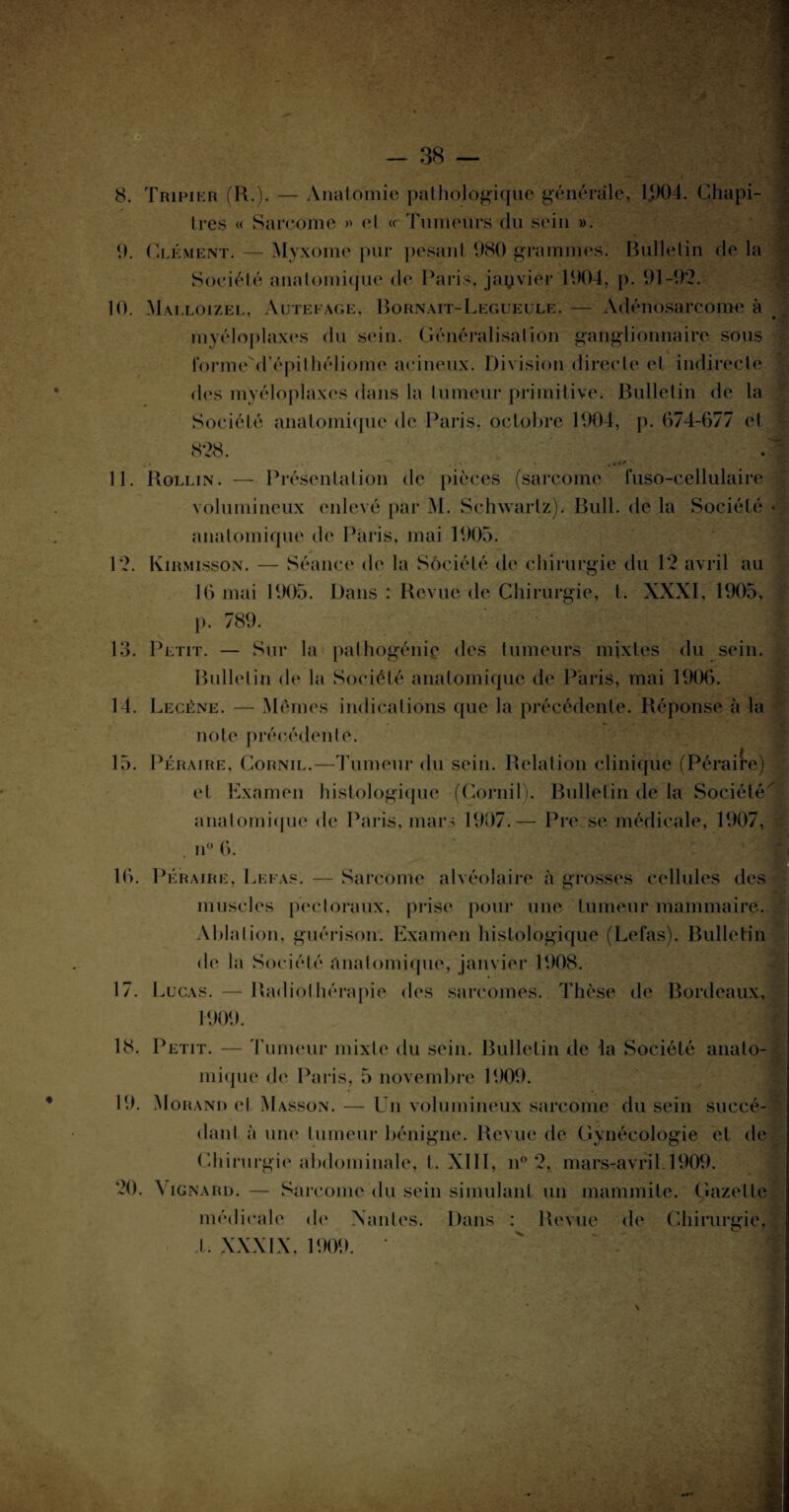 ' V- , •; : , v /' •• T ■ -, -t-r w : « - » - .-.J 8. Tripier (R.). — Anatomie pathologique générale, 1.904. Chapi¬ tres « Sarcome » <4 « Tumeurs du sein ». 9. Clément. — Myxome pur pesant 980 grammes. Bulletin de la Société anatomique de Paris, janvier 1904, p. 91-92. 10. Malloizel, Autefage, Bornait-Legueule. — Adénosarcome à myéloplaxes du sein. Généralisation ganglionnaire sous forme d’épithéliome acineux. Division directe et indirecte des myéloplaxes dans la tumeur primitive. Bulletin de la Société anatomique de Paris, octobre 1904, p. 674-677 et 828. . 11. Rollin. — Présentation de pièces (sarcome füso-cellulaire volumineux enlevé par M. Schwartz). Bull, de la Société anatomique de Paris, mai 1905. 12. Kirmisson. — Séance de la Sôciété de chirurgie du 12 avril au 16 mai 1905. Dans : Revue de Chirurgie, t. XXXI, 1905, p. 789. 13. Petit. — Sur la pathogénie des tumeurs mixtes du sein. Bulletin de la Société anatomique de Paris, mai 1906. 14. Lecène. — Mémos indications que la précédente. Réponse à la note précédente. 15. Péraire, Cornil.—Tumeur du sein. Relation clinique (Péraire) et Examen histologique (Cornil ). Bulletin de la Société anatomique de Paris, mars 1907.— Pre se médicale, 1907, n° (b 16. Péraire, Leeas. — Sarcome alvéolaire à grosses cellules des muscles pectoraux, prise pour une tumeur mammaire. Ablation, guérison. Examen histologique (Lefas). Bulletin de la Société anatomique, janvier 1908. 17. Lucas. — Radiothérapie des sarcomes. Thèse de Bordeaux, 1909. 18. Petit. — Tumeur mixte du sein. Bulletin de la Société anato¬ mique de Paris, 5 novembre 1909. 19. Morand et Masson. — Un volumineux sarcome du sein succé¬ dant à une tumeur bénigne. Revue de Gynécologie et de Chirurgie abdominale, t. XIII, n° 2, mars-avril. 1909. 20. Vignard. — Sarcome du sein simulant un immunité. Gazelle médicale de Nantes. Dans : Revue de Chirurgie, J . XXXIX, 1909.