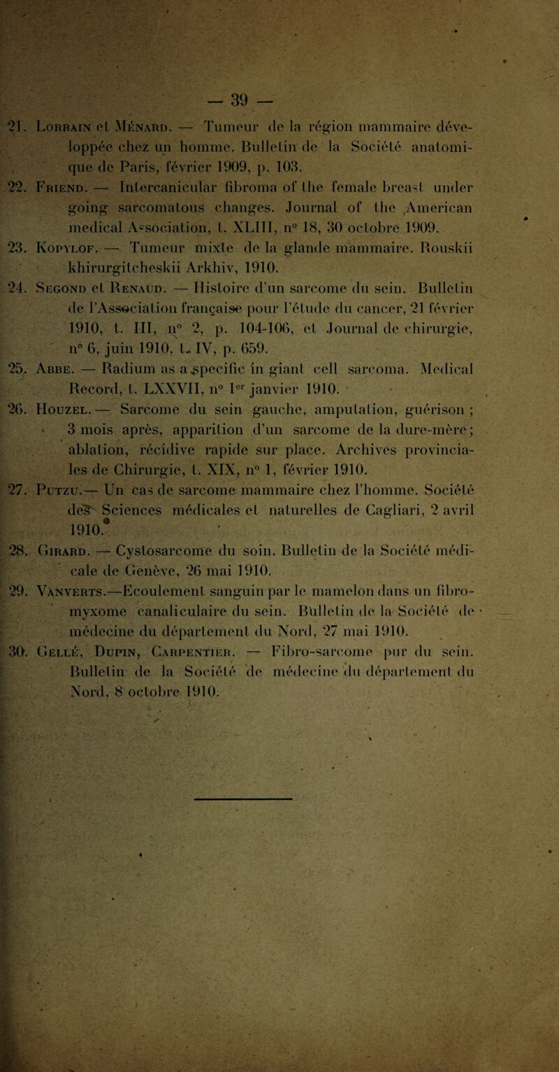 , j - • •** u ■ . _.jf ■*-* .. ; > _ i :• - v. - 39 — 21. Lorrain ol Ménard. — Tumeur de la région mammaire déve¬ loppée chez un homme. Bulletin de la Société anatomi¬ que de Paris, février 1909, p. 103. 22. Friend. — Inlercanicular fibroma ol* the female breast under going sarcomatous changes. Journal ol* the .American medical Association, t. XLIII, n° 18, 30 octobre 1909. 23. Ivopylof. — Tumeur mixte de la glande mammaire. Rouskii khirurgitcheskii Arkhiv, 1910. 24. Segond et Renaud. — Histoire d’un sarcome du sein. Bulletin de l’Association française pour l’étude du cancer, 21 février 1910, t. III, n° 2, p. 104-106, et Journal de chirurgie, n6 6, juin 1910, t- IV, p. 659. 25. Abbe. — Radium as a spécifie in giant cell sarcoma. Medical Record, l. LXXVII, n° 1er janvier 1910. 26. Houzel.— Sarcome du sein gauche, amputation, guérison; 3 mois après, apparition d’un sarcome de la dure-mère ; « ablation, récidive rapide sur place. Archives provincia¬ les de Chirurgie, t. XIX, n° 1, février 1910. 27. Putzu.— Un cas de sarcome mammaire chez l’homme. Société dé§ Sciences médicales et naturelles de Cagliari, 2 avril 1910* ’ 28. Girard. — Cystosarcome du soin. Bulletin de la Société médi¬ cale de Genève, 26 mai 1910. 29. Vànverts.—Ecoulement sanguin par le mamelon dans un fibro- myxome canaliculaire du sein. Bulletin de la Société de • médecine du département du Nord, 27 mai 1910. 30. Gellé, Dupin, Carpentier. — Fibro-sarcome pur du sein. Bulletin de la Société de médecine du département du