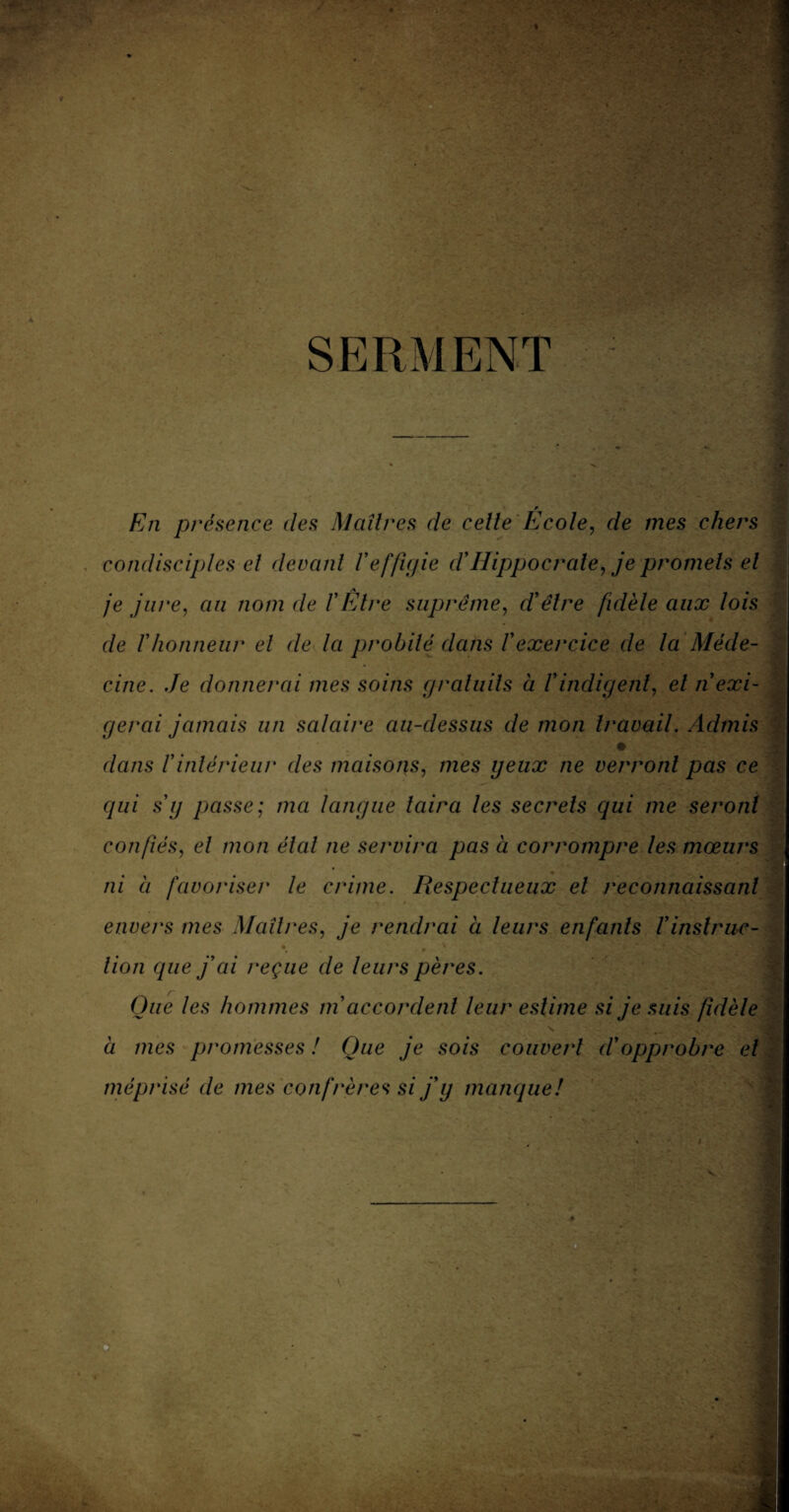 SERMENT * En présence des Maîtres de celle Ecole, de mes chers condisciples el devant l'effigie d'Hippocrate, je promets et je jure, au nom de VEtre suprême, d'être fidèle aux lois de ïhonneur el de la probité dans l'exercice de la Méde¬ cine. Je donnerai mes soins gratuits à l'indigent, el n exi¬ gerai jamais un salaire au-dessus de mon travail. Admis dans l'intérieur des maisons, mes geux ne verront pas ce qui s g passe; ma langue taira les secrets qui me seront confiés, el mon étal ne servira pas à corrompre les mœurs ni à favoriser le crime. Respectueux el reconnaissant envers mes Maîtres, je rendrai à leurs enfants Vinstruc- lion que j'ai reçue de leurs pères. Que les hommes m accordent leur estime si je suis fidèle à mes promesses ! Que je sois couvert d'opprobre et méprisé de mes confrères si j'g manque! i