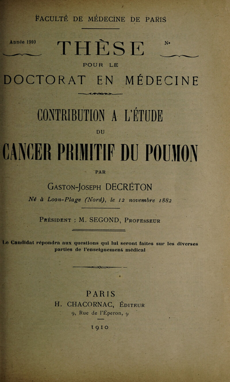 Année 1910 THÈSE N» POUR LE DOCTORAT EN MÉDECINE CONTRIBUTION A L’ÉTUDE DU CANCER PRIMITIF DE POUIION PAR Gaston-Joseph DHCRÉTON Né à Loon-Plage (Nord), le 12 novembre 1882 Président : M. SEGOND, Professeur Le Candidat répondra aux questions qui lui seront faites sur les diverses parties de l’enseignement médical PARIS H. CHACORNAC, Éditeur 9, Rue de l’Éperon, 9 T 9 I O