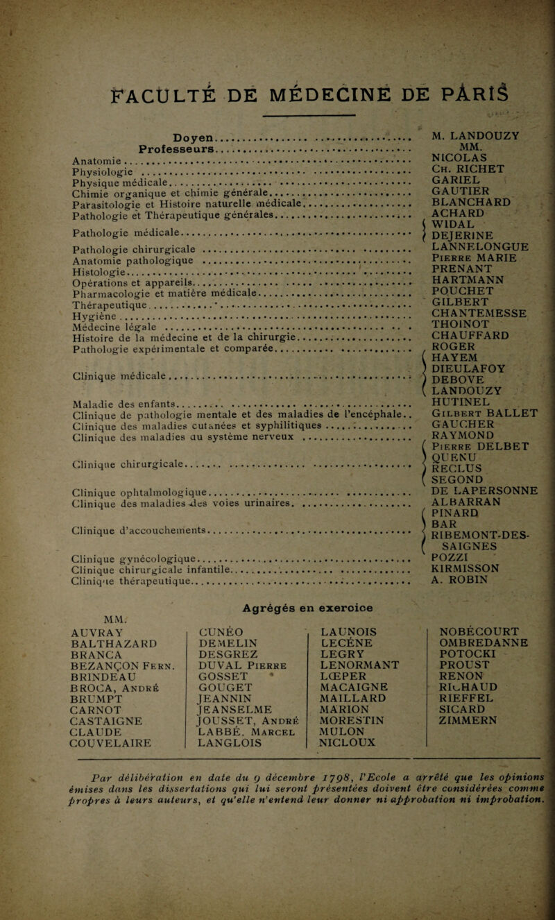 Doyen. Professeurs. Anatomie. Physiologie . Physique médicale. Chimie organique et chimie générale. Parasitologie et Histoire naturelle médicale. Pathologie et Thérapeutique générales. Pathologie médicale. Pathologie chirurgicale . Anatomie pathologique . Histologie. Opérations et appareils. Pharmacologie et matière médicale. Thérapeutique.*. Hygiène. Médecine légale . Histoire de la médecine et de la chirurgie.. Pathologie expérimentale et comparée. Clinique médicale Maladie des enfants.. Clinique de pathologie mentale et des maladies de l’encéphale.. Clinique des maladies cutanées et syphilitiques.;. Clinique des maladies au système nerveux . Clinique chirurgicale Clinique ophtalmologique. Clinique des maladies .des voies urinaires. Clinique d’accouchements. Clinique gynécologique. Clinique chirurgicale infantile Clinique thérapeutique. M.LANDOUZY MM. NICOLAS Ch. RICHET GARIEL GAUTIER BLANCHARD ACHARD ( W1DAL I DEJER1NE LANNELONGUE Pierre MARIE PRENANT HARTMANN POUCHET GILBERT CHANTEMESSE THOINOT CHAUFFARD . ROGER ( HAYEM ) DIEULAFOY )DEBOVE (LANDOUZY HUTINEL Gilbert BALLET GAUCHER RAYMOND ( Pierre DELBET ) QUENU )RECLUS ( SEGOND DE LAPERSONNE ALBARRAN ( PINARD ) BAR r RIBEMONT-DES- f SAIGNES POZZI K1RMISSON A. ROBIN MM. Agrégés en exeroioe AUVRAY CUNÉO LAUNOIS NOBÉCOURT BALTHAZARD DEMELIN LECÉNE OMBREDANNE BRANCA DESGREZ LEGRY POTOCKI BEZANÇON Fern. DUVAL Pierre LENORMANT PROUST BRINDEAU GOSSET • LŒPER RENON BROCA, André GOUGET MACAIGNE RICHAUD BRUMPT JEANNIN MAILLARD RIEFFEL CARNOT JEANSELME MARION SICARD CASTAIGNE fOUSSET, André MORESTIN ZIMMERN CLAUDE LABBÉ. Marcel MULON COU VEL AIRE LANGLOIS NICLOUX Par délibération en date du (j décembre 1798, VEcole a arrêté que les opinions émises dans les dissertations qui lui seront présentées doivent être considérées comme propres à leurs auteurs, et qu’elle n’entend leur donner ni approbation ni improbation.