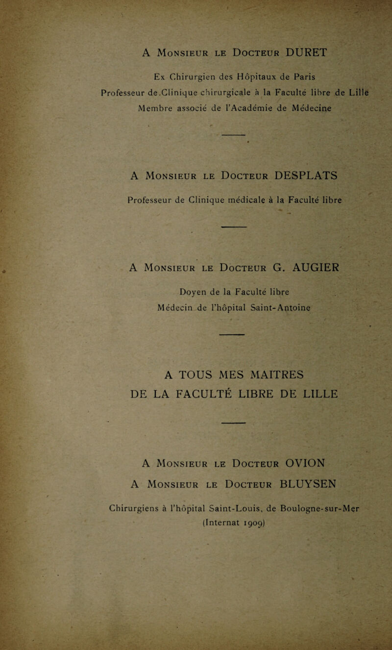 A Monsieur le Docteur DURET Ex Chirurgien des Hôpitaux de Paris Professeur de.Clinique chirurgicale à la Faculté libre de Lill Membre associé de l’Académie de Médecine A Monsieur le Docteur DESPLATS Professeur de Clinique médicale à la Faculté libre A Monsieur le Docteur G. AUGIER Doyen de la Faculté libre Médecin de l’hôpital Saint-Antoine A TOUS MES MAITRES DE LA FACULTÉ LIBRE DE LILLE A Monsieur le Docteur OVION A Monsieur le Docteur BLUYSEN Chirurgiens à l’hôpital Saint-Louis, de Boulogne-sur-Mer (Internat 1909)