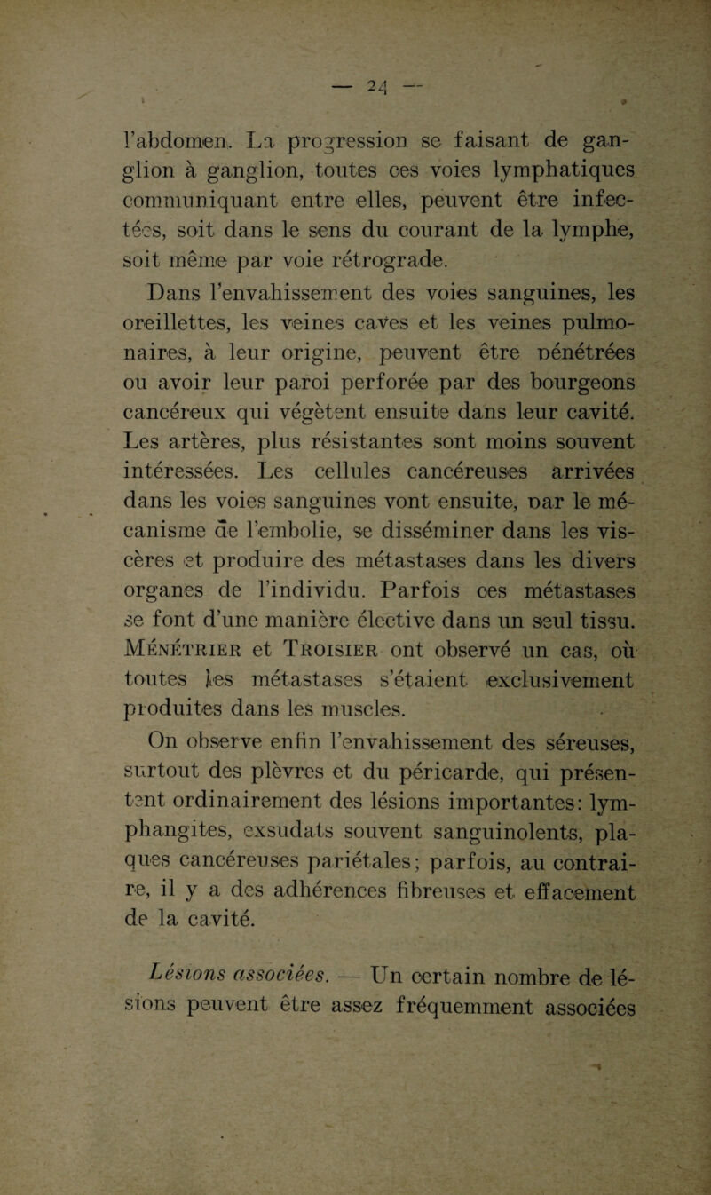 rabdomen, La progression se faisant de gan¬ glion à ganglion, toutes oes voies lymphatiques communiquant entre elles, peuvent être infec¬ tées, soit dans le sens du courant de la lymphe, soit même par voie rétrograde. Dans l'envahissement des voies sanguines, les oreillettes, les veines caves et les veines pulmo¬ naires, à leur origine, peuvent être pénétrées ou avoir leur paroi perforée par des bourgeons cancéreux qui végètent ensuite dans leur cavité. Les artères, plus résistantes sont moins souvent intéressées. Les cellules cancéreuses arrivées dans les voies sanguines vont ensuite, par le mé¬ canisme de l’embolie, se disséminer dans les vis¬ cères et produire des métastases dans les divers organes de l’individu. Parfois oes métastases se font d’une manière élective dans un seul tissu. Ménétrier et Troisier ont observé un cas, où toutes les métastases s’étalent exclusivement produites dans les muscles. On observe enfin l’envahissement des séreuses, surtout des plèvres et du péricarde, qui présen¬ tent ordinairement des lésions importantes: lym¬ phangites, exsudats souvent sanguinolents, pla¬ ques cancéreuses pariétales; parfois, au contrai¬ re, il y a des adhérences fibreuses et effacement de la cavité. Lésions associées. — Un certain nombre de lé¬ sions peuvent être assez fréquemment associées