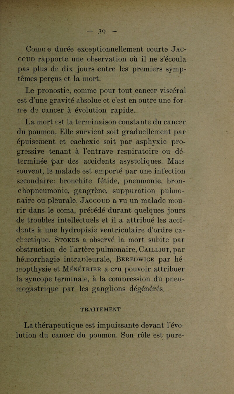 Comme durée exceptionnellement courte Jac- ccud rapporte une observation où il ne s’écoula pas plus de dix jours entre les premiers symp¬ tômes perçus et la mort. Le pronostic, comme pour tout cancer viscéral est d’une gravité absolue et c’est en outre une for¬ me de cancer à évolution rapide. La mort est la terminaison constante du cancer du poumon. Elle survient soit graduellement par épuisement et cachexie soit par asphyxie pro¬ gressive tenant à l’entrave respiratoire ou dé¬ terminée 'par des accidents asystioliques. Mais souvent, le malade est emporié par une infection secondaire: bronchite fétide, pneumonie, bron¬ chopneumonie, gangrène, suppuration pulmo¬ naire ou pleurale. Jaccoud a vu un malade mou¬ rir dans le coma, précédé durant quelques jours de troubles intellectuels et il a attribué les acci¬ dents à une hydropisie ventriculaire d’ordre ca¬ chectique. Stores a observé la mort subite par obstruction de l’artère pulmonaire, Cailliot, par hémorrhagie intrapleurale, Beredwige par hé- mopthysie et Ménétrier a cru pouvoir attribuer la syncope terminale, à la compression du pneu¬ mogastrique par les ganglions dégénérés. TRAITEMENT La thérapeutique est impuissante devant l’évo¬ lution du cancer du poumon. Son rôle est pure-