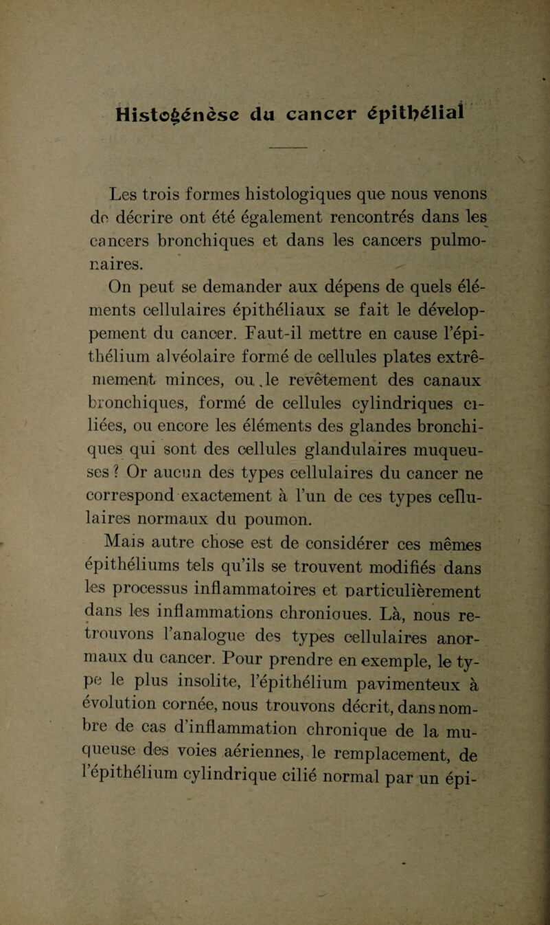 Histogénèse du cancer épithélial Les trois formes histologiques que nous venons de décrire ont été également rencontrés dans les cancers bronchiques et dans les cancers pulmo¬ naires. On peut se demander aux dépens de quels élé¬ ments cellulaires épithéliaux se fait le dévelop¬ pement du cancer. Faut-il mettre en cause l’épi¬ thélium alvéolaire formé de cellules plates extrê¬ mement minces, ou de revêtement des canaux bronchiques, formé de cellules cylindriques ci¬ liées, ou encore les éléments des glandes bronchi¬ ques qui sont des cellules glandulaires muqueu¬ ses ? Or aucun des types cellulaires du cancer ne correspond exactement à l’un de ces types cellu¬ laires normaux du poumon. Mais autre chose est de considérer ces mêmes épithéliums tels qu’ils se trouvent modifiés dans les processus inflammatoires et particulièrement dans les inflammations chronioues. Là, nous re¬ trouvons l’analogue des types cellulaires anor¬ maux du cancer. Pour prendre en exemple, le ty¬ pe le plus insolite, l’épithélium pavimenteux à évolution cornée, nous trouvons décrit, dans nom¬ bre de cas d’inflammation chronique de la mu¬ queuse des voies aériennes, le remplacement, de l’épithélium cylindrique cilié normal par un épi-