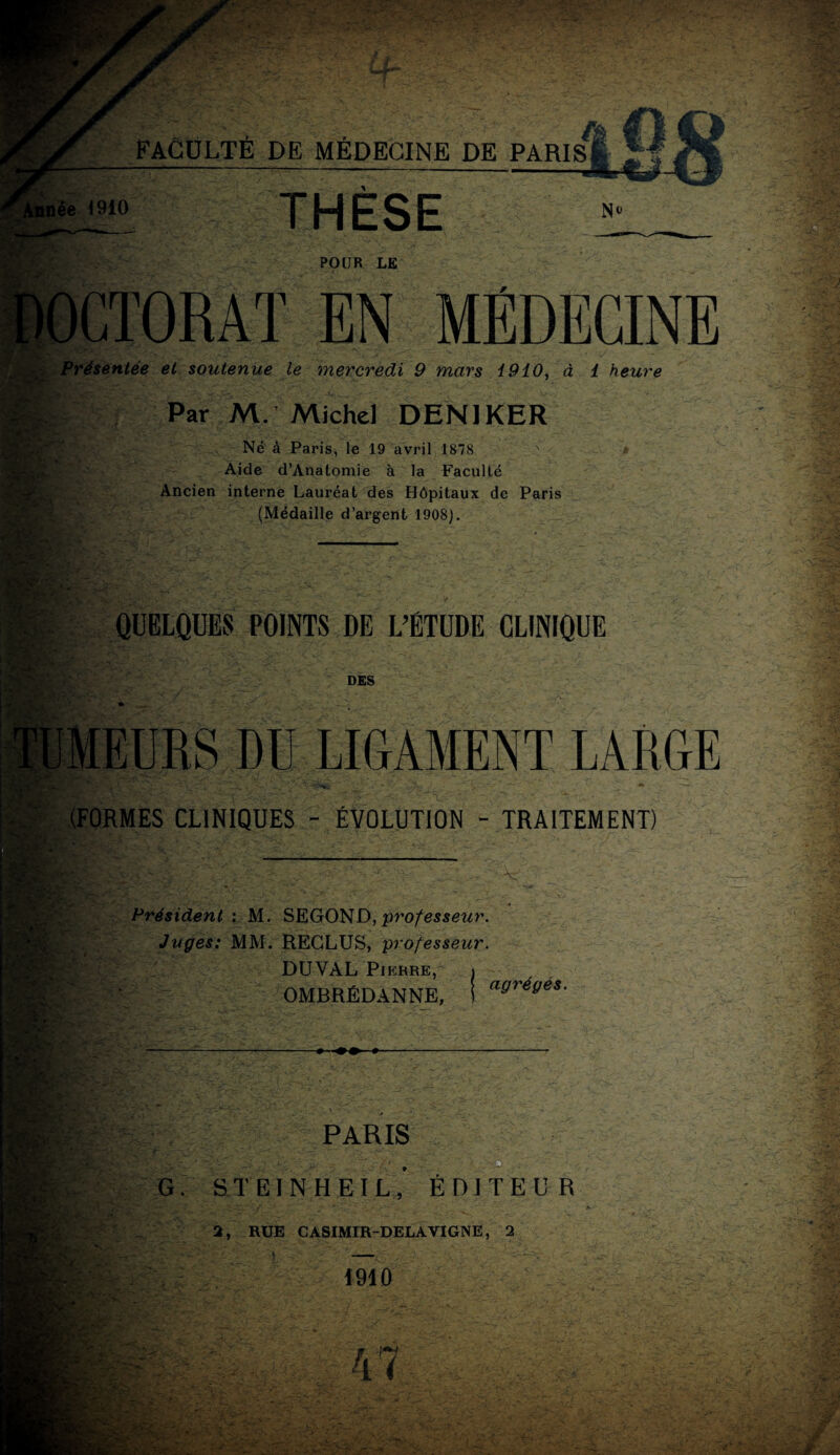 THESE No POUR LE EN MÉDECINE . Présentée et soutenue le mercredi 9 mars i910, à 1 heure Par M. Michel DENIKER Né à Paris, le 19 avril 1878 Aide d’Anatomie à la Faculté Ancien interne Lauréat des Hôpitaux de Paris (Médaille d’argent 1908). QUELQUES POINTS DE L’ÉTUDE CLINIQUE r ’ / DES MEURS DU LIGAMENT LARGE (FORMES CLINIQUES - ÉVOLUTION - TRAITEMENT) Président : M. SEGOND,professeur. Juges: MM. RECLUS, professeur. DUYAL Pierre, » OMBRÉDANNE, 1 a^re‘/es' PARIS G. S T EI N H E I L , ÉDITEUR 2, RUE CASIMIR-DELAYIGNE, 2 1910