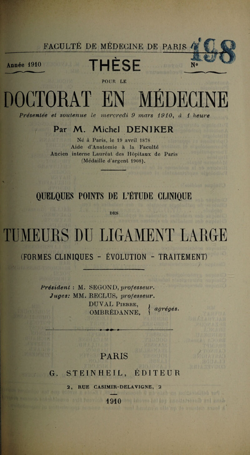 Année 1910 THÈSE N° POUR LE DOCTORAT EN MÉDECINE Présentée et soutenue le mercredi 9 mars 1910, à 1 heure Par M. Michel DEN1KER Né à Paris, le 19 avril 1878 Aide d’Anatomie à la Faculté Ancien interne Lauréat des Hôpitaux de Paris (Médaille d’argent 1908). QUELQUES POINTS DE L’ÉTUDE CLINIQUE TUMEURS DU LIGAMENT LARGE (FORMES CLINIQUES - ÉVOLUTION - TRAITEMENT) Président : M. SEGOND, professeur. Juges: MM. RECLUS, professeur. DU Y AL Pierre, . OMBRÉDANNE, ) agrégés. G. PARIS STEINHEIL, ÉDITEUR 2, RUE CÀSIMIR-DELA VIGNE, 2 1910