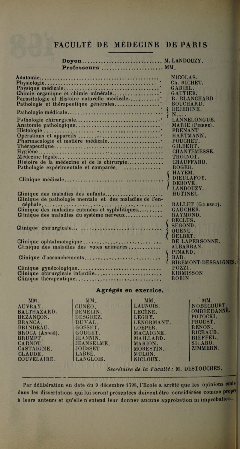Doyen.M. LANDOUZY. Professeurs.MM. Anatomie. Physiologie. Physique médicale. Chimie organique et chimie minérale. Parasitologie et Histoire naturelle médicale Pathologie et thérapeutique générales. Palhologie médicale. Pathologie chirurgicale. Anatomie pathologique. Histologie. Opérations et appareils. Pharmacologie et matière médicale. Thérapeutique.. Hygiène. Médecine légale. Histoire de la médecine et de la chirurgie. Pathologie expérimentale et comparée. Clinique médicale. Clinique des maladies des enfants. Clinique de pathologie mentale et des maladies de l’en¬ céphale. Clinique des maladies cutanées et syphilitiques. Clinique des maladies du système nerveux. Clinique chirurgicale... .. Clinique ophtalmologique. Clinique des maladies des voies urinaires Clinique d’accouchements. Clinique gynécologique. Clinique chirurgicale infantile. Clinique thérapeutique. NICOLAS. Ch. RICHET. GAR1EL. GAUTIER. R.BLANCHARD BOUCHARD. ( DEJERINE. N.... LANNELONGIJE. MARIE (Pierre). PRENANT HARTMANN. POUCIIET. GILBERT. C1IANTEMESSE. THOINOT. CHAUFFARD. ROGER. ( HAYEM. ) D1EULAFOY. ) DEBOVE. f LANDOUZY. HUT1NEL. BALLET (Gilbert). GAUCHER. RAYMOND. ( RECLUS. ) SEGOND. ) QUENU. f DELBET. DE LAPERSONNE. ALBARRAN. i PINARD. ] BAR. f RIBEMONT-DESSAIGNES. POZZI. KIRMISSON ROBIN Agrégés en exercice. MM. AUVRAY. BALTHAZARD. BEZANÇON. BRANCA. BR1NDEAU. BROCA (André). BRUMPT. CARNOT. CASTAIGNE. CLAUDE. COUVELAIRE. MM. CUNÉO. DE.MEL1N. DESGREZ. DUVAL. GOSSET. GOUGET. JEANNIN. JEANSELME. JOUSSET LABBÉ. LANGLOIS. MM. LAUNOIS. LECÈNE. LEGRY. LENORMANT. LOEPER. MACAIGNE. MAILLARD. MARION. MORESTIN. MULON. NICLOUX. MM. NOBÉCOURT. OMBREDANNE. POTOCKI. PROUST. RENON. RICHAUD. BIEFFEL. SIuARD. ZIMMERN. Secrétaire de la Faculté : M. DESTOUCHES. Par délibération en date du 9 décembre 1798, l’Ecole a arrêté que les opinions émis dans les dissertations qui lui seront présentées doivent être considérées comme propn à leurs auteurs et qu’elle n’entend leur donner aucune approbation ni improbation.