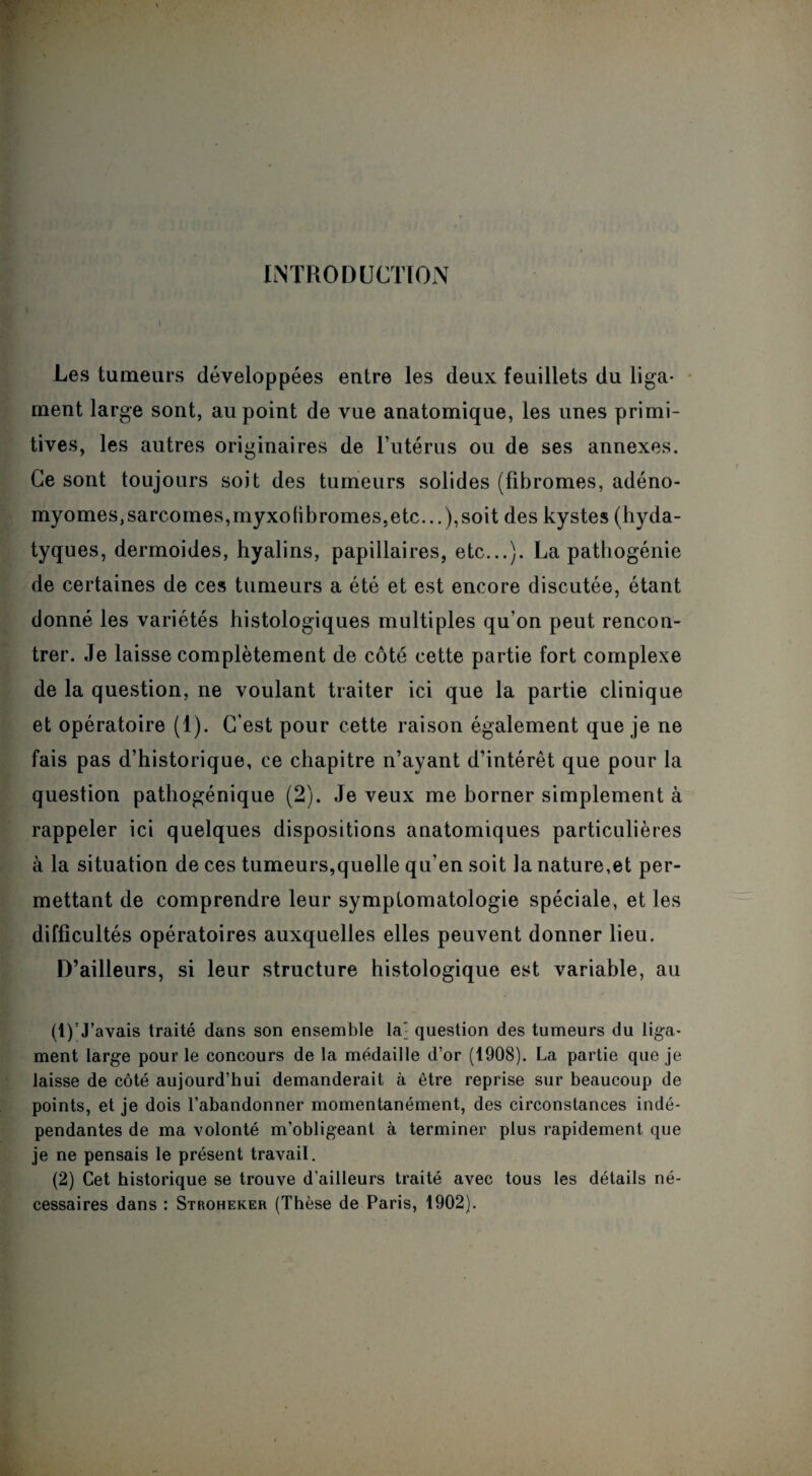 INTRODUCTION Y Les tumeurs développées entre les deux feuillets du liga¬ ment large sont, au point de vue anatomique, les unes primi¬ tives, les autres originaires de l’utérus ou de ses annexes. Ce sont toujours soit des tumeurs solides (fibromes, adéno- myomes,sarcomes,myxofibromes,etc...),soit des kystes (hyda- tyques, dermoides, hyalins, papillaires, etc...). La pathogénie de certaines de ces tumeurs a été et est encore discutée, étant donné les variétés histologiques multiples qu’on peut rencon¬ trer. Je laisse complètement de côté cette partie fort complexe de la question, ne voulant traiter ici que la partie clinique et opératoire (1). C’est pour cette raison également que je ne fais pas d’historique, ce chapitre n’ayant d’intérêt que pour la question pathogénique (2). Je veux me borner simplement à rappeler ici quelques dispositions anatomiques particulières à la situation de ces tumeurs,quelle qu’en soit la nature,et per¬ mettant de comprendre leur symptomatologie spéciale, et les difficultés opératoires auxquelles elles peuvent donner lieu. D’ailleurs, si leur structure histologique est variable, au (1) ’J’avais traité dans son ensemble la' question des tumeurs du liga¬ ment large pour le concours de la médaille d’or (1908). La partie que je laisse de côté aujourd’hui demanderait à être reprise sur beaucoup de points, et je dois l’abandonner momentanément, des circonstances indé¬ pendantes de ma volonté m’obligeant à terminer plus rapidement que je ne pensais le présent traA^ail. (2) Cet historique se trouve d'ailleurs traité avec tous les détails né¬ cessaires dans : Stroheker (Thèse de Paris, 1902).
