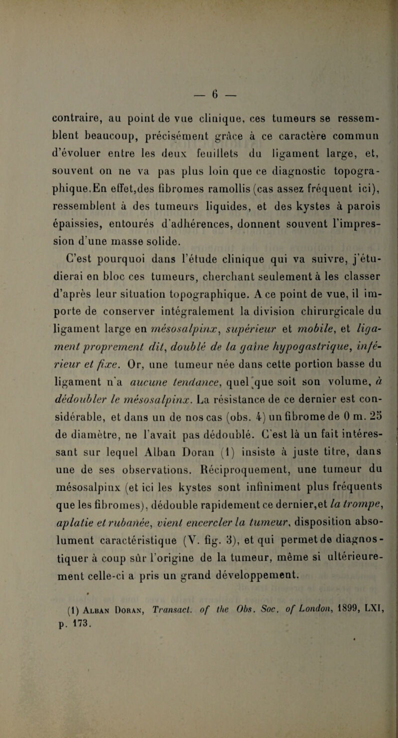 contraire, au point de vue clinique, ces tumeurs se ressem¬ blent beaucoup, précisément grâce à ce caractère commun d’évoluer entre les deux feuillets du ligament large, et, souvent on ne va pas plus loin que ce diagnostic topogra¬ phique.En effet,des fibromes ramollis (cas assez fréquent ici), ressemblent à des tumeurs liquides, et des kystes à parois épaissies, entourés d’adhérences, donnent souvent l’impres¬ sion d’une masse solide. C’est pourquoi dans l’étude clinique qui va suivre, j’étu¬ dierai en bloc ces tumeurs, cherchant seulement à les classer d’après leur situation topographique. Ace point de vue, il im¬ porte de conserver intégralement la division chirurgicale du ligament large en mésosalpinx, supérieur et mobile, et liga¬ ment proprement dit, doublé de la gaine hypogastrique, infé¬ rieur et fixe. Or, une tumeur née dans cette portion basse du ligament n'a aucune tendance, quel que soit son volume, à dédoubler le mésosalpinx. La résistance de ce dernier est con¬ sidérable, et dans un de nos cas (obs. 4) un fibrome de 0 m. 25 de diamètre, ne l'avait pas dédoublé. C’est là un fait intéres¬ sant sur lequel Alban Doran (1) insiste à juste titre, dans une de ses observations. Réciproquement, une tumeur du mésosalpinx (et ici les kystes sont infiniment plus fréquents que les fibromes), dédouble rapidement ce dernier,et la trompe, aplatie et rubanée, vient encercler la tumeur, disposition abso¬ lument caractéristique (Y. fig. 3), et qui permetde diagnos¬ tiquer à coup sûr l’origine de la tumeur, même si ultérieure¬ ment celle-ci a pris un grand développement. (1) Alban Doran, Transact. of the Obs. Soc. of London, 1899, LXI, p. 173.