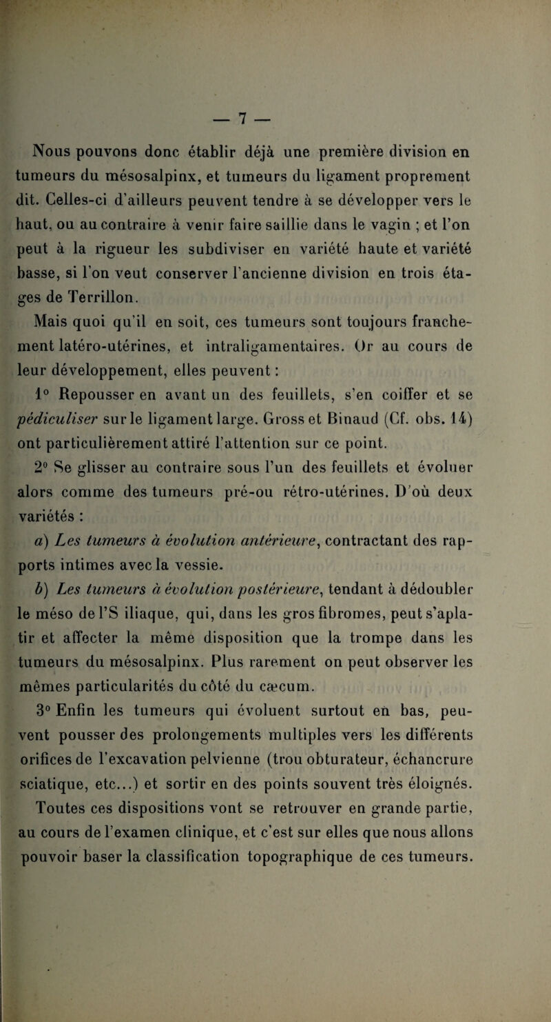 Nous pouvons donc établir déjà une première division en tumeurs du mésosalpinx, et tumeurs du ligament proprement dit. Celles-ci d’ailleurs peuvent tendre à se développer vers le haut, ou au contraire à venir faire saillie dans le vagin ; et l’on peut à la rigueur les subdiviser en variété haute et variété basse, si l’on veut conserver l’ancienne division en trois éta¬ ges de Terrillon. Mais quoi qu’il en soit, ces tumeurs sont toujours franche¬ ment latéro-utérines, et intraligamentaires. Or au cours de leur développement, elles peuvent : 1° Repousser en avant un des feuillets, s’en coiffer et se pédiculiser sur le ligament large. Gross et Binaud (Cf. obs. 14) ont particulièrement attiré l’attention sur ce point. 2° Se glisser au contraire sous l’un des feuillets et évoluer alors comme des tumeurs pré-ou rétro-utérines. D’où deux variétés : a) Les tumeurs à évolution antérieure, contractant des rap¬ ports intimes avec la vessie. b) Les tumeurs à évolution postérieure, tendant à dédoubler le méso del’S iliaque, qui, dans les gros fibromes, peut s’apla¬ tir et affecter la même disposition que la trompe dans les tumeurs du mésosalpinx. Plus rarement on peut observer les mêmes particularités du côté du cæcum. 3° Enfin les tumeurs qui évoluent surtout en bas, peu¬ vent pousser des prolongements multiples vers les différents orifices de l’excavation pelvienne (trou obturateur, échancrure sciatique, etc...) et sortir en des points souvent très éloignés. Toutes ces dispositions vont se retrouver en grande partie, au cours de l’examen clinique, et c’est sur elles que nous allons pouvoir baser la classification topographique de ces tumeurs.