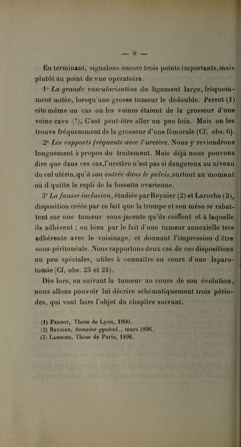 En terminant, signalons encore trois points importants,niai s plutôt au point de vne opératoire. 1° La grande vascularisation du ligament large, fréquem¬ ment notée, lorsqu'une grosse tumeur le dédouble. Perrot (1) cite même un cas où les veines étaient de la grosseur d’une veine cave (!). C’est peut-être aller un peu loin. Mais on les trouve fréquemment de la grosseur d’une fémorale (Cf. obs. 6). 2° Les rapports fréquents avec l’uretère. Nous y reviendrons longuement à propos du traitement. Mais déjà nous pouvons dire que dans ces cas,l’uretère n’est pas si dangereux au niveau du col utérin,qu’à son entrée dans le pelvis,surtout au moment où il quitte le repli de la fossette ovarienne. 3° La fausse inclusion, étudiée par Reynier (2) et Laroche ( 3), disposition créée par ce fait que la trompe et son méso se rabat¬ tent sur une tumeur sous-jacente qu’ils coiffent et à laquelle ils adhèrent ; ou bien par le fait d’une tumeur annexielle très adhérente avec le voisinage, et donnant l’impression d’être sous-périionéale. Nous rapportons deux cas de ces dispositions un peu spéciales, utiles à connaître au cours d'une laparo¬ tomie (Cf. obs. 23 et 24). Dès lors, en suivant la tumeur au cours de son évolution, nous allons pouvoir lui décrire schématiquement trois pério¬ des, qui vont faire l'objet du chapitre suivant. (1) Perrot, Thèse de Lyon, 1900. (2) Reynier, Semaine gynécol., mars 1896, (3) Laroche, Thèse de Paris, 1896.